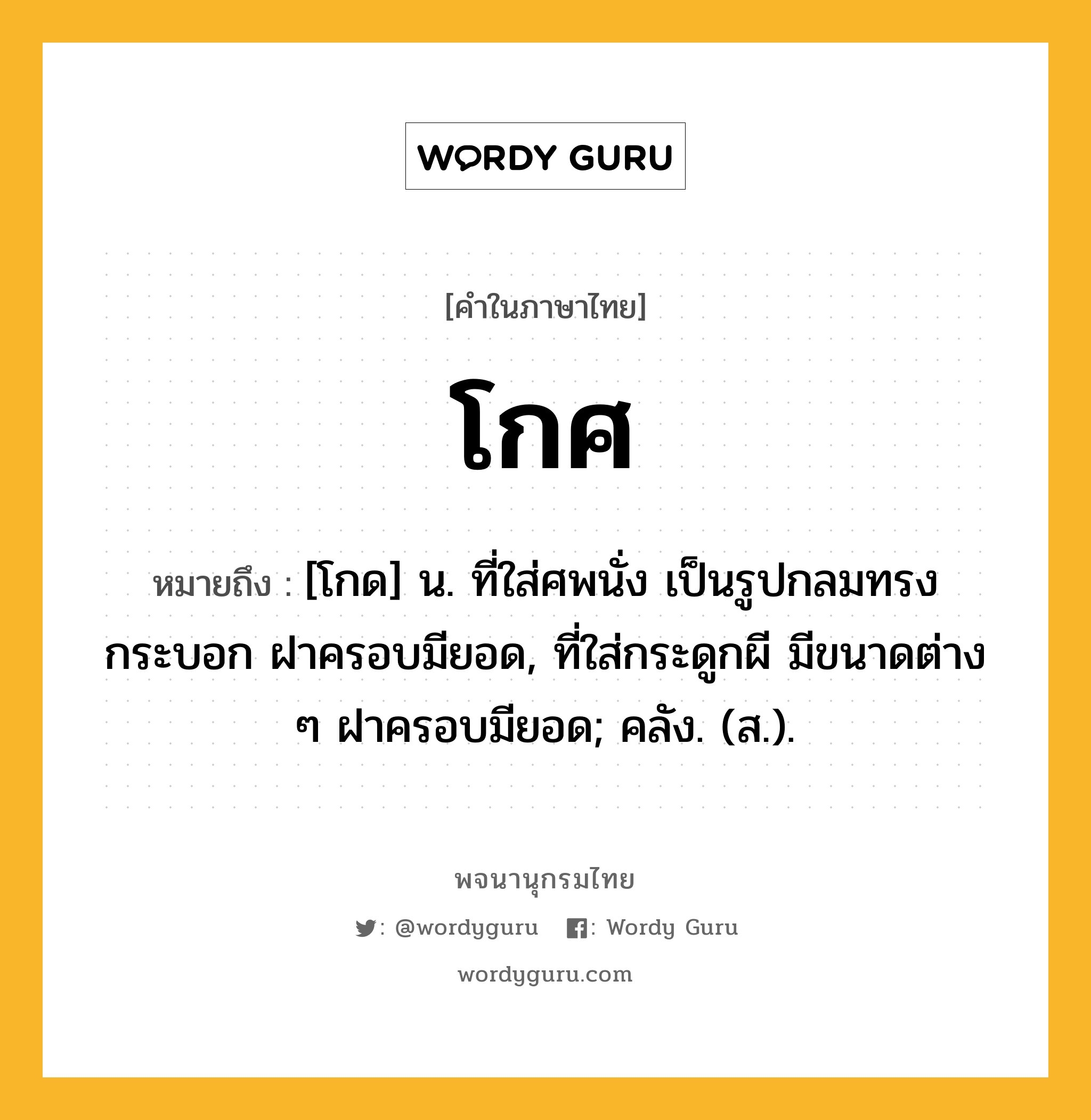 โกศ ความหมาย หมายถึงอะไร?, คำในภาษาไทย โกศ หมายถึง [โกด] น. ที่ใส่ศพนั่ง เป็นรูปกลมทรงกระบอก ฝาครอบมียอด, ที่ใส่กระดูกผี มีขนาดต่าง ๆ ฝาครอบมียอด; คลัง. (ส.).