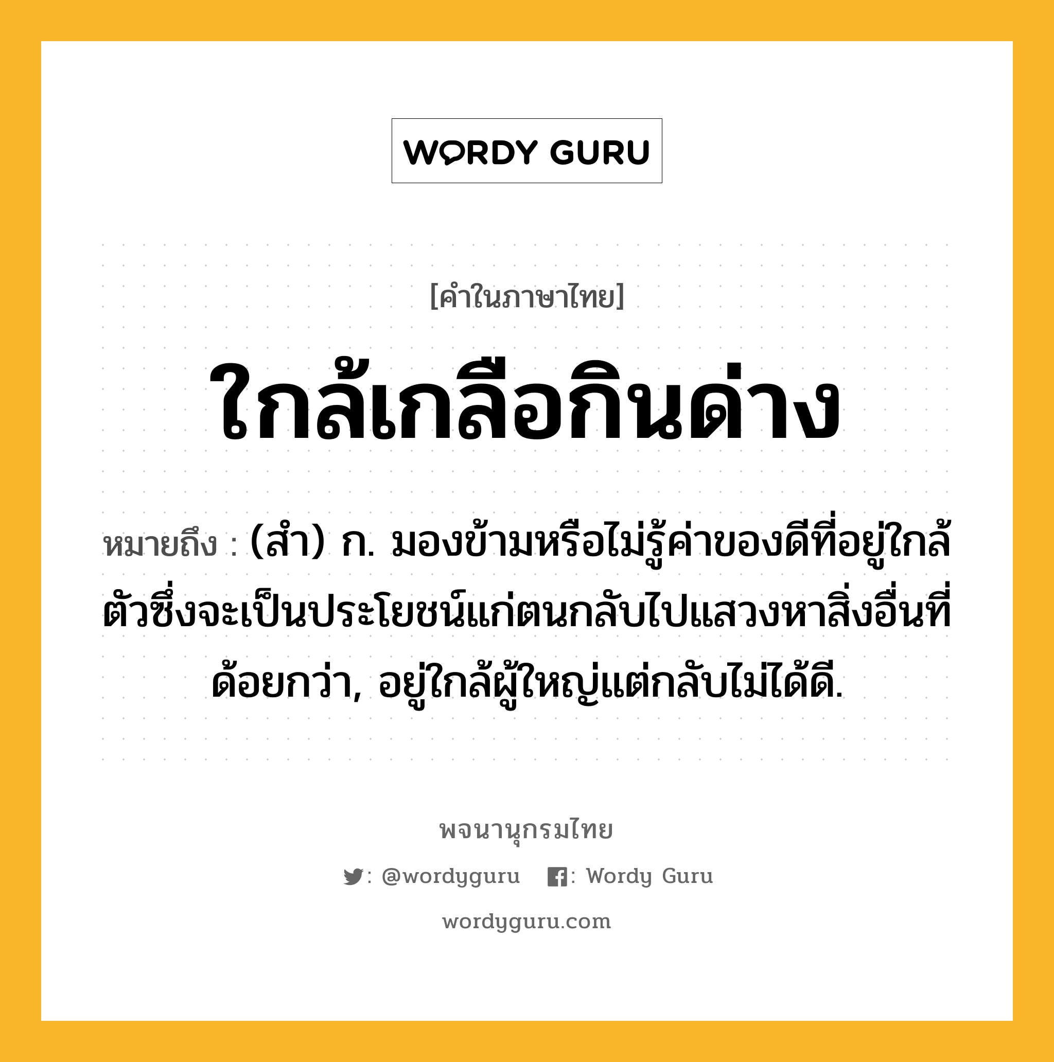 ใกล้เกลือกินด่าง ความหมาย หมายถึงอะไร?, คำในภาษาไทย ใกล้เกลือกินด่าง หมายถึง (สํา) ก. มองข้ามหรือไม่รู้ค่าของดีที่อยู่ใกล้ตัวซึ่งจะเป็นประโยชน์แก่ตนกลับไปแสวงหาสิ่งอื่นที่ด้อยกว่า, อยู่ใกล้ผู้ใหญ่แต่กลับไม่ได้ดี.