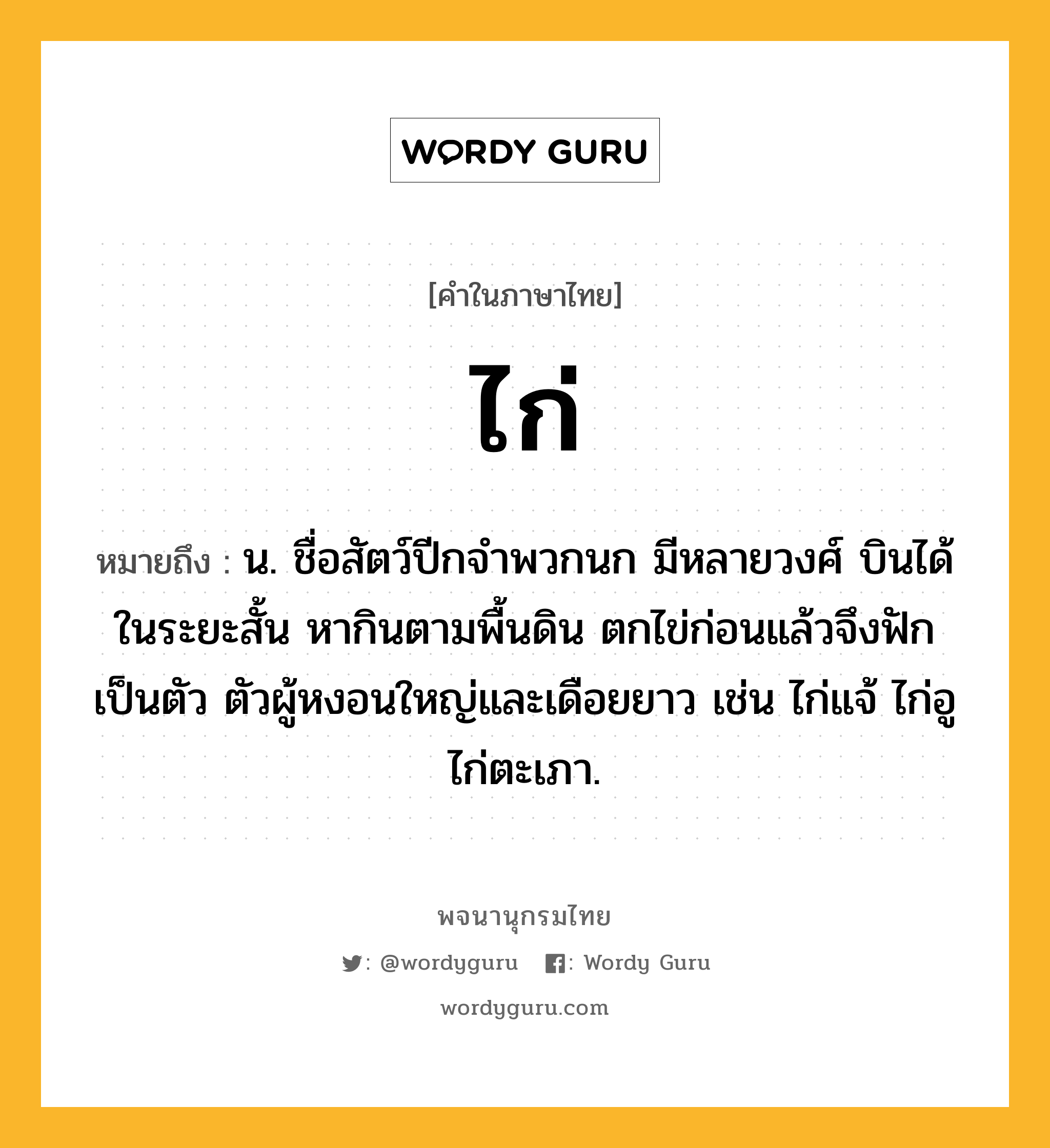 ไก่ ความหมาย หมายถึงอะไร?, คำในภาษาไทย ไก่ หมายถึง น. ชื่อสัตว์ปีกจําพวกนก มีหลายวงศ์ บินได้ในระยะสั้น หากินตามพื้นดิน ตกไข่ก่อนแล้วจึงฟักเป็นตัว ตัวผู้หงอนใหญ่และเดือยยาว เช่น ไก่แจ้ ไก่อู ไก่ตะเภา.