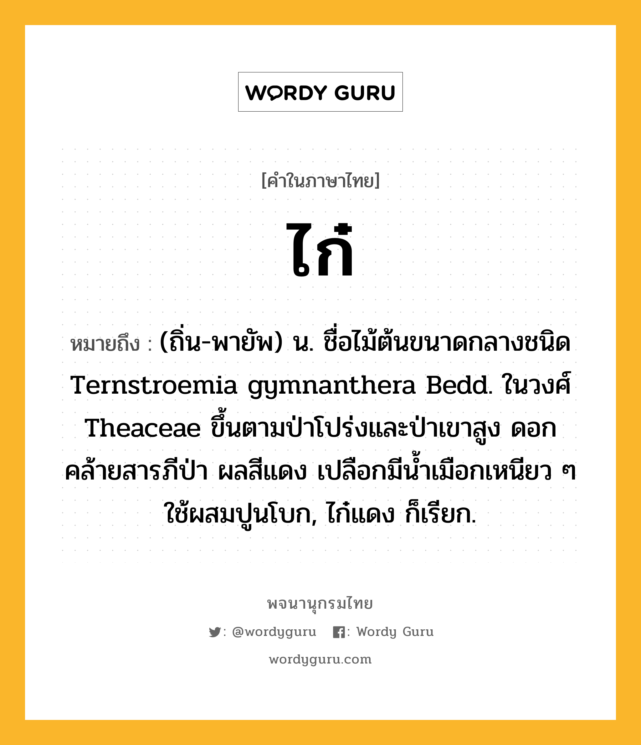 ไก๋ ความหมาย หมายถึงอะไร?, คำในภาษาไทย ไก๋ หมายถึง (ถิ่น-พายัพ) น. ชื่อไม้ต้นขนาดกลางชนิด Ternstroemia gymnanthera Bedd. ในวงศ์ Theaceae ขึ้นตามป่าโปร่งและป่าเขาสูง ดอกคล้ายสารภีป่า ผลสีแดง เปลือกมีนํ้าเมือกเหนียว ๆ ใช้ผสมปูนโบก, ไก๋แดง ก็เรียก.