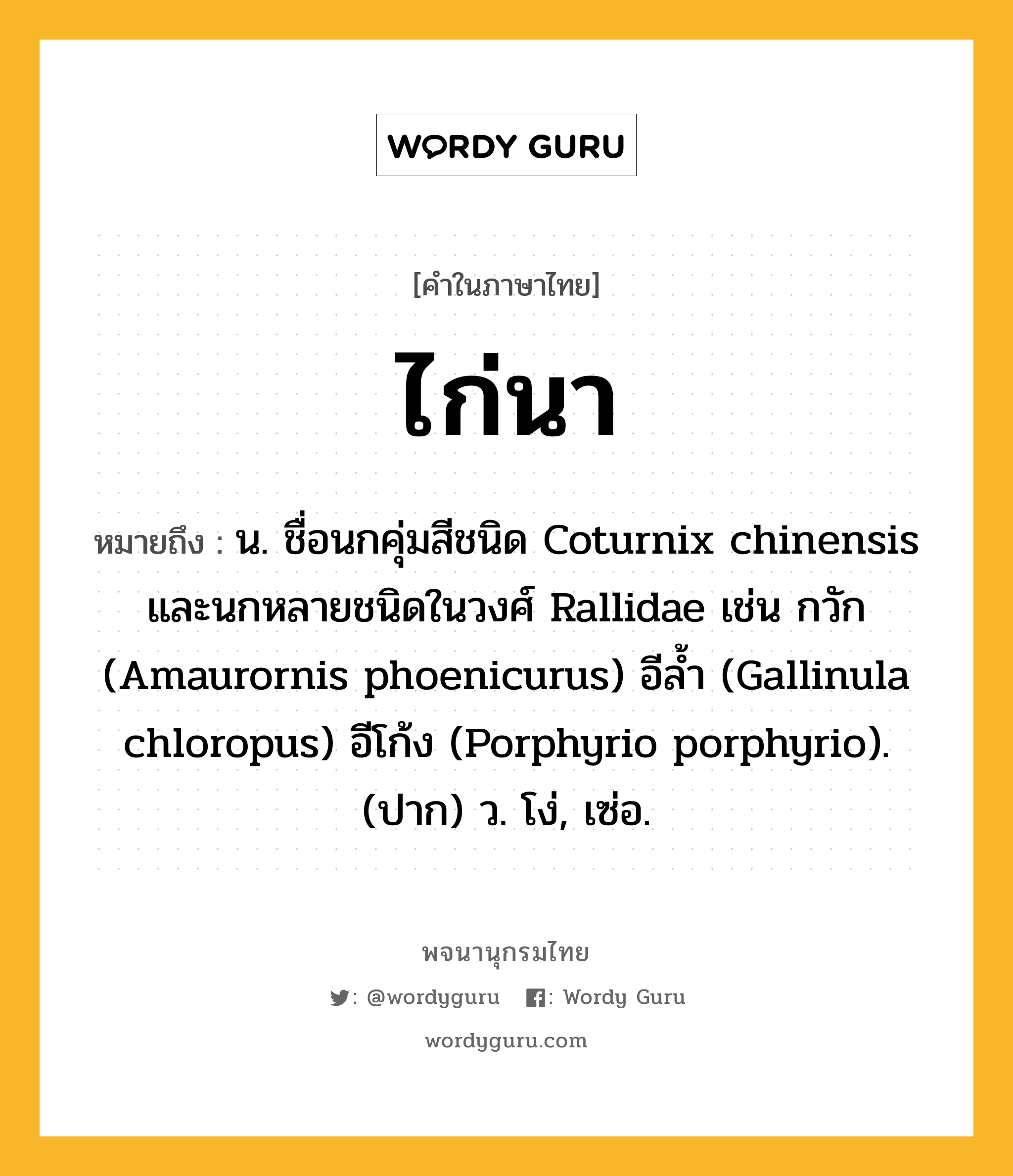 ไก่นา ความหมาย หมายถึงอะไร?, คำในภาษาไทย ไก่นา หมายถึง น. ชื่อนกคุ่มสีชนิด Coturnix chinensis และนกหลายชนิดในวงศ์ Rallidae เช่น กวัก (Amaurornis phoenicurus) อีลํ้า (Gallinula chloropus) อีโก้ง (Porphyrio porphyrio). (ปาก) ว. โง่, เซ่อ.