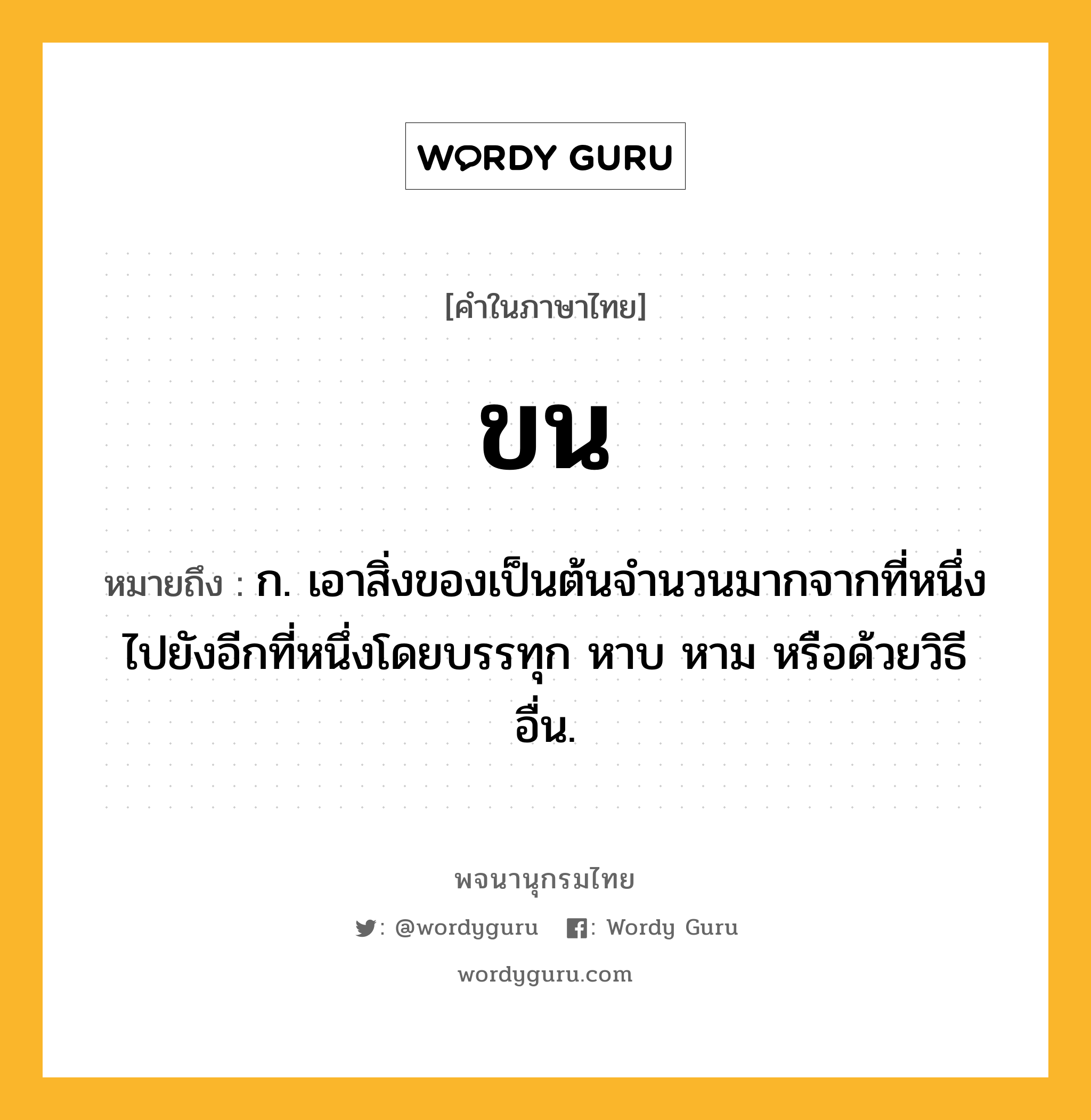 ขน ความหมาย หมายถึงอะไร?, คำในภาษาไทย ขน หมายถึง ก. เอาสิ่งของเป็นต้นจํานวนมากจากที่หนึ่งไปยังอีกที่หนึ่งโดยบรรทุก หาบ หาม หรือด้วยวิธีอื่น.