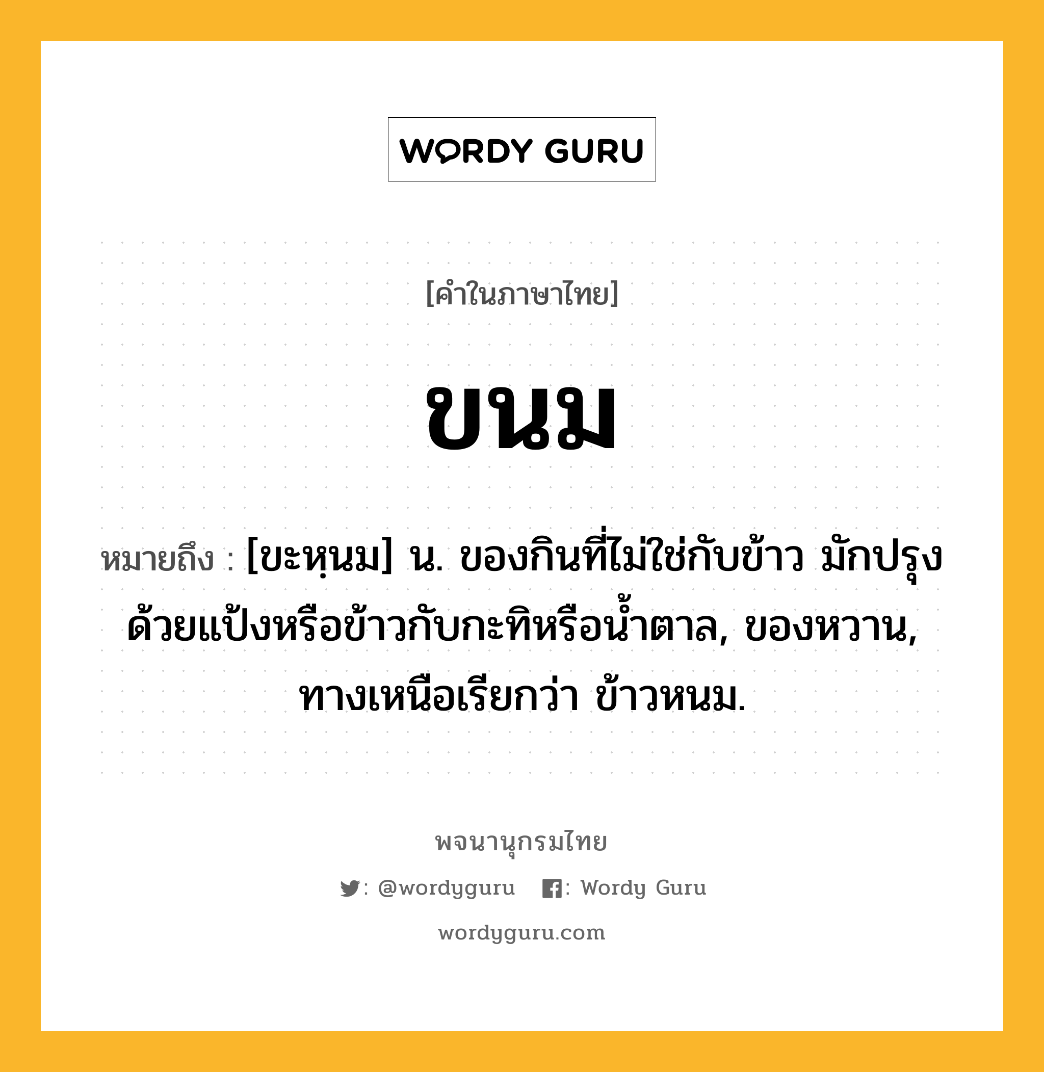 ขนม ความหมาย หมายถึงอะไร?, คำในภาษาไทย ขนม หมายถึง [ขะหฺนม] น. ของกินที่ไม่ใช่กับข้าว มักปรุงด้วยแป้งหรือข้าวกับกะทิหรือนํ้าตาล, ของหวาน, ทางเหนือเรียกว่า ข้าวหนม.