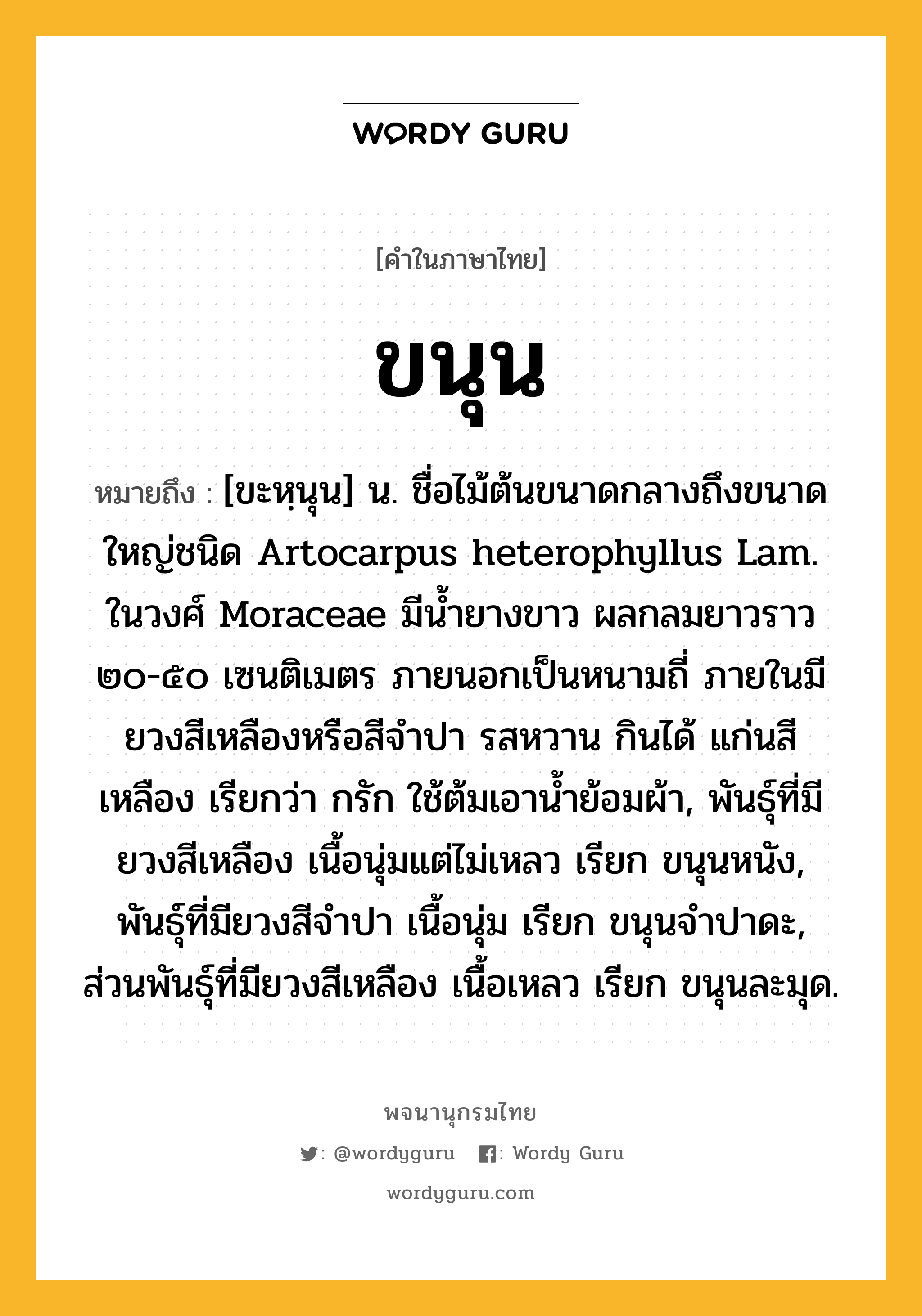 ขนุน ความหมาย หมายถึงอะไร?, คำในภาษาไทย ขนุน หมายถึง [ขะหฺนุน] น. ชื่อไม้ต้นขนาดกลางถึงขนาดใหญ่ชนิด Artocarpus heterophyllus Lam. ในวงศ์ Moraceae มีนํ้ายางขาว ผลกลมยาวราว ๒๐-๕๐ เซนติเมตร ภายนอกเป็นหนามถี่ ภายในมียวงสีเหลืองหรือสีจําปา รสหวาน กินได้ แก่นสีเหลือง เรียกว่า กรัก ใช้ต้มเอานํ้าย้อมผ้า, พันธุ์ที่มียวงสีเหลือง เนื้อนุ่มแต่ไม่เหลว เรียก ขนุนหนัง, พันธุ์ที่มียวงสีจําปา เนื้อนุ่ม เรียก ขนุนจําปาดะ, ส่วนพันธุ์ที่มียวงสีเหลือง เนื้อเหลว เรียก ขนุนละมุด.