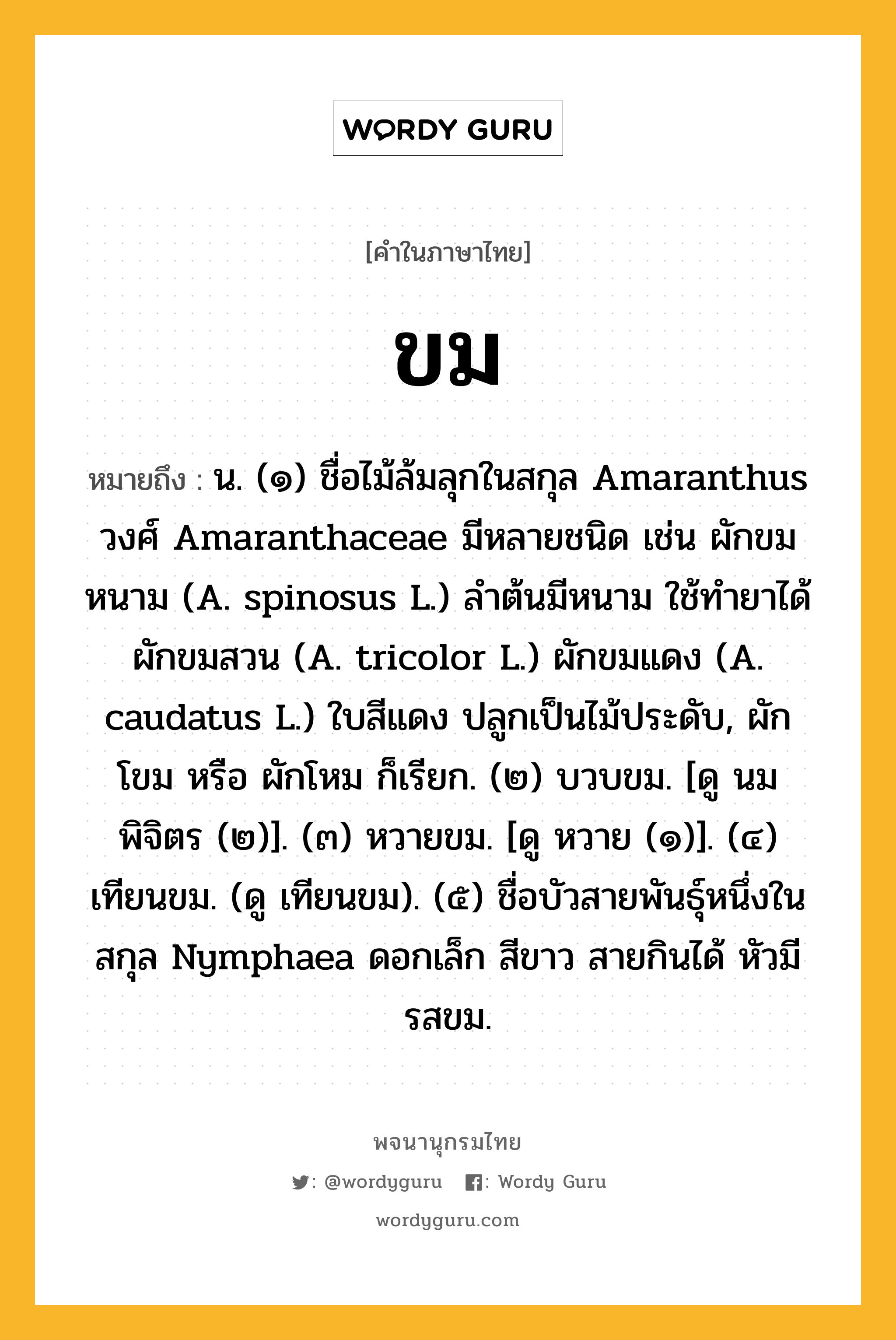 ขม ความหมาย หมายถึงอะไร?, คำในภาษาไทย ขม หมายถึง น. (๑) ชื่อไม้ล้มลุกในสกุล Amaranthus วงศ์ Amaranthaceae มีหลายชนิด เช่น ผักขมหนาม (A. spinosus L.) ลําต้นมีหนาม ใช้ทํายาได้ ผักขมสวน (A. tricolor L.) ผักขมแดง (A. caudatus L.) ใบสีแดง ปลูกเป็นไม้ประดับ, ผักโขม หรือ ผักโหม ก็เรียก. (๒) บวบขม. [ดู นมพิจิตร (๒)]. (๓) หวายขม. [ดู หวาย (๑)]. (๔) เทียนขม. (ดู เทียนขม). (๕) ชื่อบัวสายพันธุ์หนึ่งในสกุล Nymphaea ดอกเล็ก สีขาว สายกินได้ หัวมีรสขม.