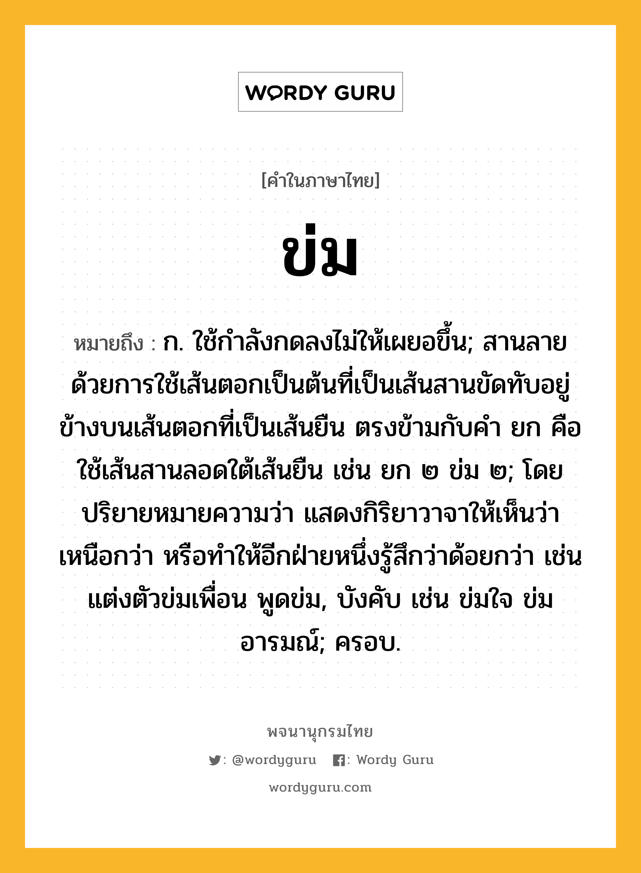 ข่ม ความหมาย หมายถึงอะไร?, คำในภาษาไทย ข่ม หมายถึง ก. ใช้กําลังกดลงไม่ให้เผยอขึ้น; สานลายด้วยการใช้เส้นตอกเป็นต้นที่เป็นเส้นสานขัดทับอยู่ข้างบนเส้นตอกที่เป็นเส้นยืน ตรงข้ามกับคำ ยก คือ ใช้เส้นสานลอดใต้เส้นยืน เช่น ยก ๒ ข่ม ๒; โดยปริยายหมายความว่า แสดงกิริยาวาจาให้เห็นว่าเหนือกว่า หรือทำให้อีกฝ่ายหนึ่งรู้สึกว่าด้อยกว่า เช่น แต่งตัวข่มเพื่อน พูดข่ม, บังคับ เช่น ข่มใจ ข่มอารมณ์; ครอบ.