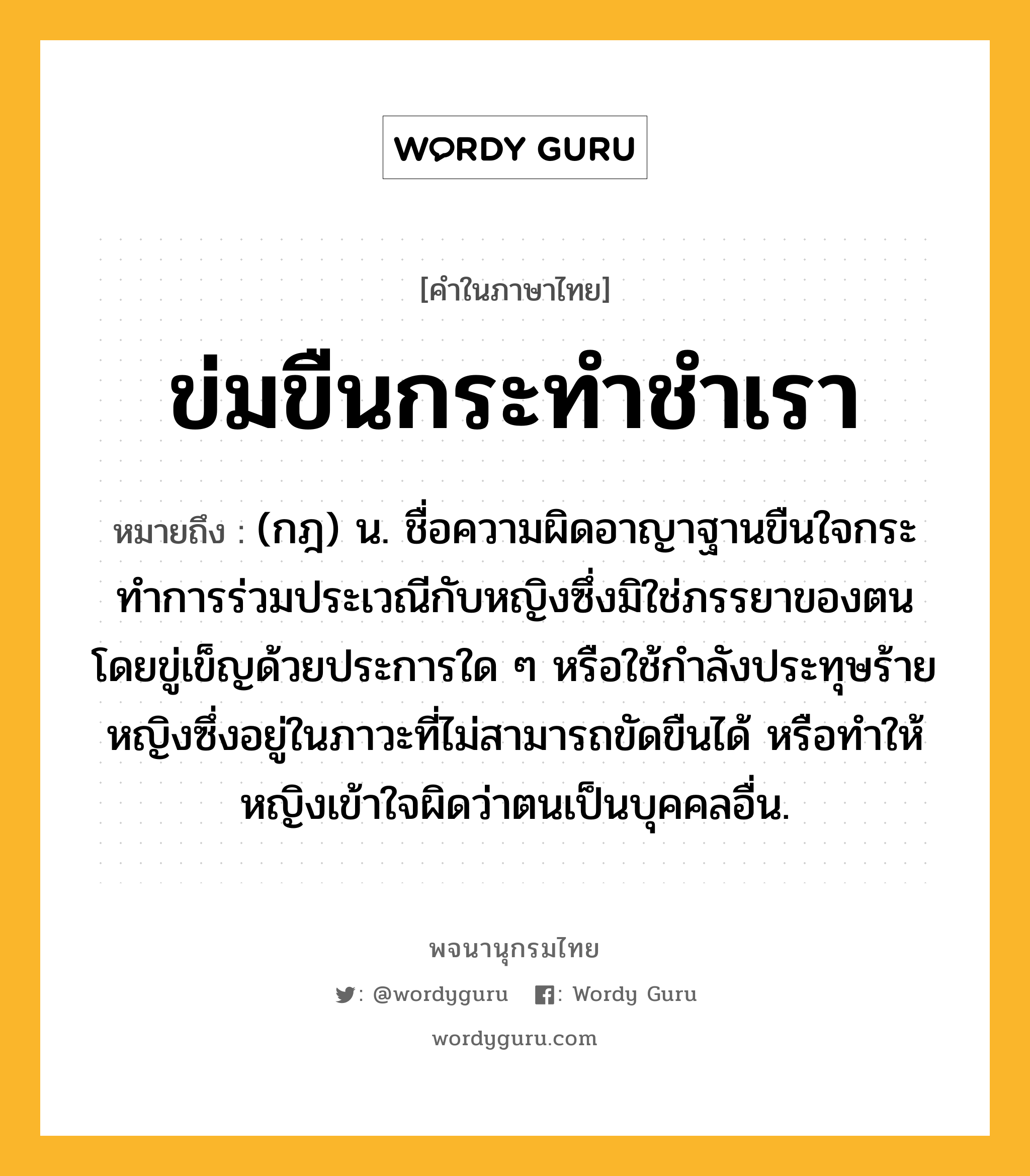 ข่มขืนกระทำชำเรา ความหมาย หมายถึงอะไร?, คำในภาษาไทย ข่มขืนกระทำชำเรา หมายถึง (กฎ) น. ชื่อความผิดอาญาฐานขืนใจกระทําการร่วมประเวณีกับหญิงซึ่งมิใช่ภรรยาของตน โดยขู่เข็ญด้วยประการใด ๆ หรือใช้กําลังประทุษร้ายหญิงซึ่งอยู่ในภาวะที่ไม่สามารถขัดขืนได้ หรือทำให้หญิงเข้าใจผิดว่าตนเป็นบุคคลอื่น.