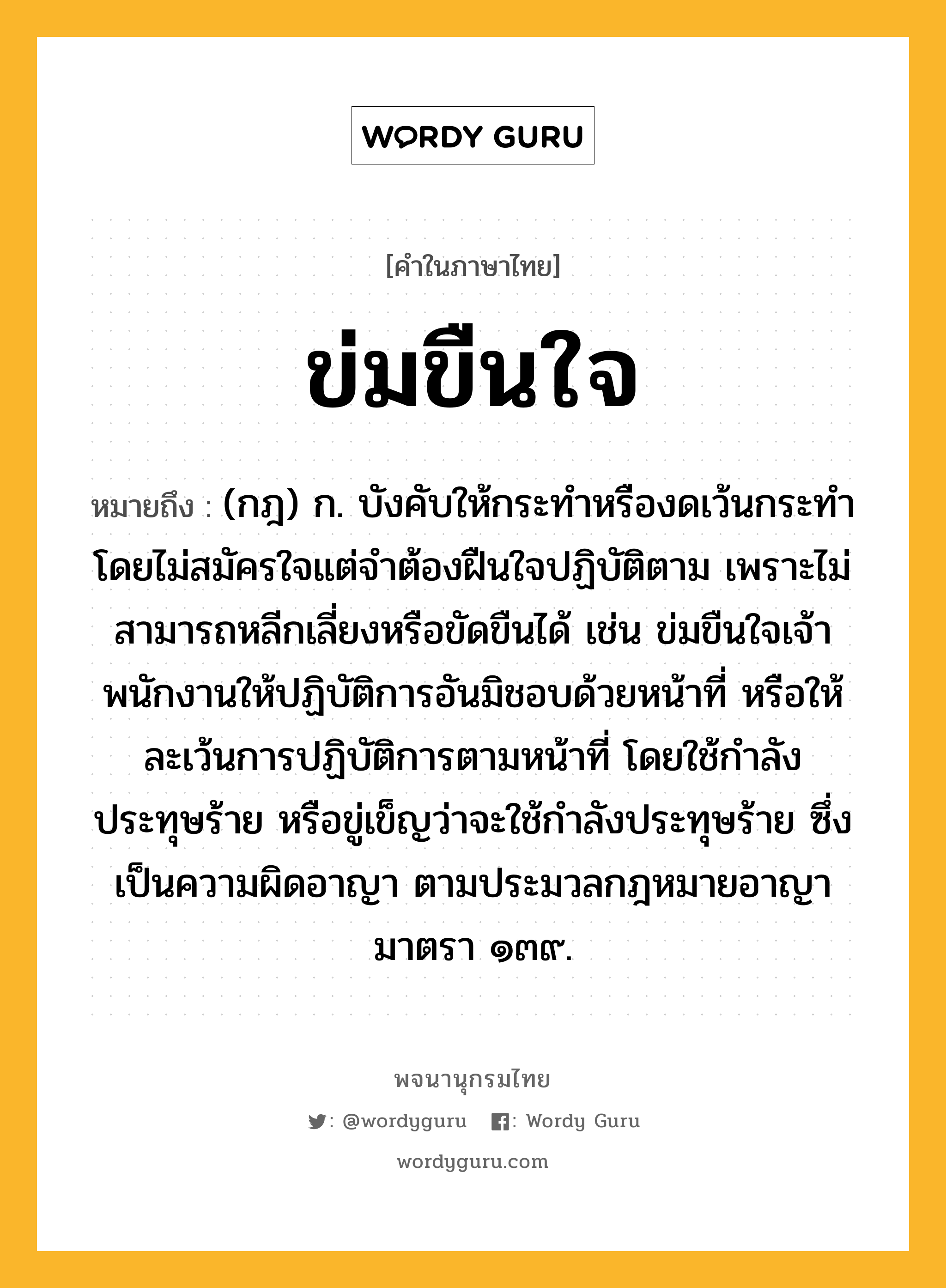 ข่มขืนใจ ความหมาย หมายถึงอะไร?, คำในภาษาไทย ข่มขืนใจ หมายถึง (กฎ) ก. บังคับให้กระทําหรืองดเว้นกระทํา โดยไม่สมัครใจแต่จําต้องฝืนใจปฏิบัติตาม เพราะไม่สามารถหลีกเลี่ยงหรือขัดขืนได้ เช่น ข่มขืนใจเจ้าพนักงานให้ปฏิบัติการอันมิชอบด้วยหน้าที่ หรือให้ละเว้นการปฏิบัติการตามหน้าที่ โดยใช้กำลังประทุษร้าย หรือขู่เข็ญว่าจะใช้กำลังประทุษร้าย ซึ่งเป็นความผิดอาญา ตามประมวลกฎหมายอาญามาตรา ๑๓๙.