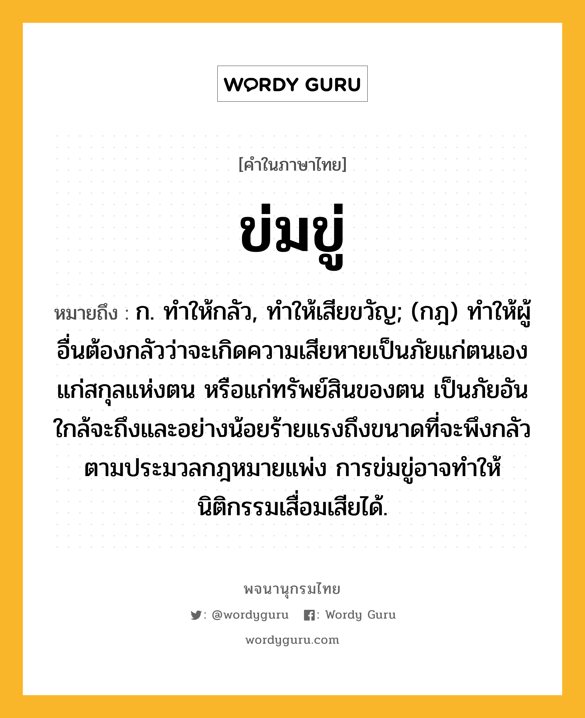 ข่มขู่ ความหมาย หมายถึงอะไร?, คำในภาษาไทย ข่มขู่ หมายถึง ก. ทําให้กลัว, ทําให้เสียขวัญ; (กฎ) ทําให้ผู้อื่นต้องกลัวว่าจะเกิดความเสียหายเป็นภัยแก่ตนเอง แก่สกุลแห่งตน หรือแก่ทรัพย์สินของตน เป็นภัยอันใกล้จะถึงและอย่างน้อยร้ายแรงถึงขนาดที่จะพึงกลัว ตามประมวลกฎหมายแพ่ง การข่มขู่อาจทำให้นิติกรรมเสื่อมเสียได้.