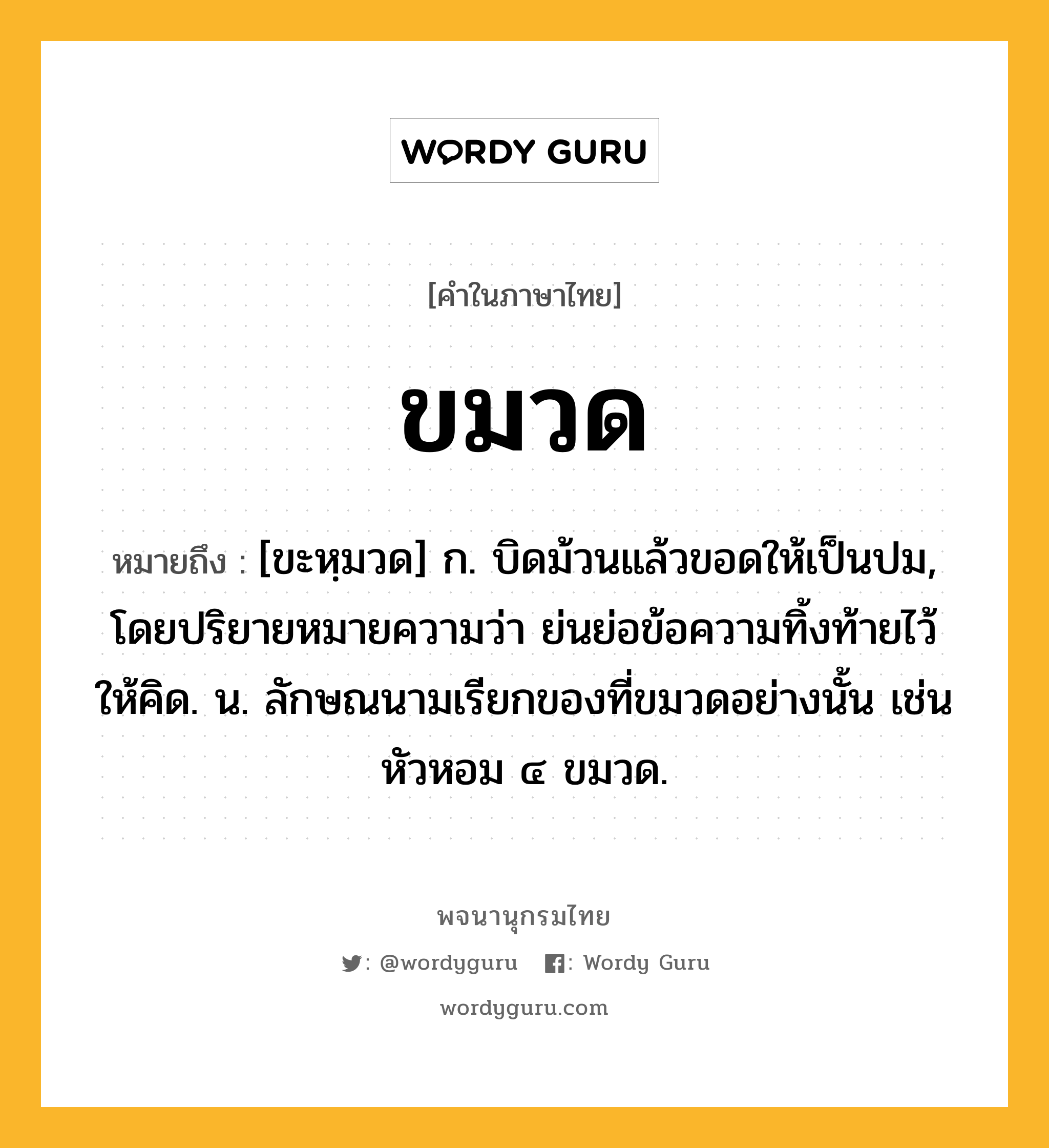 ขมวด ความหมาย หมายถึงอะไร?, คำในภาษาไทย ขมวด หมายถึง [ขะหฺมวด] ก. บิดม้วนแล้วขอดให้เป็นปม, โดยปริยายหมายความว่า ย่นย่อข้อความทิ้งท้ายไว้ให้คิด. น. ลักษณนามเรียกของที่ขมวดอย่างนั้น เช่น หัวหอม ๔ ขมวด.