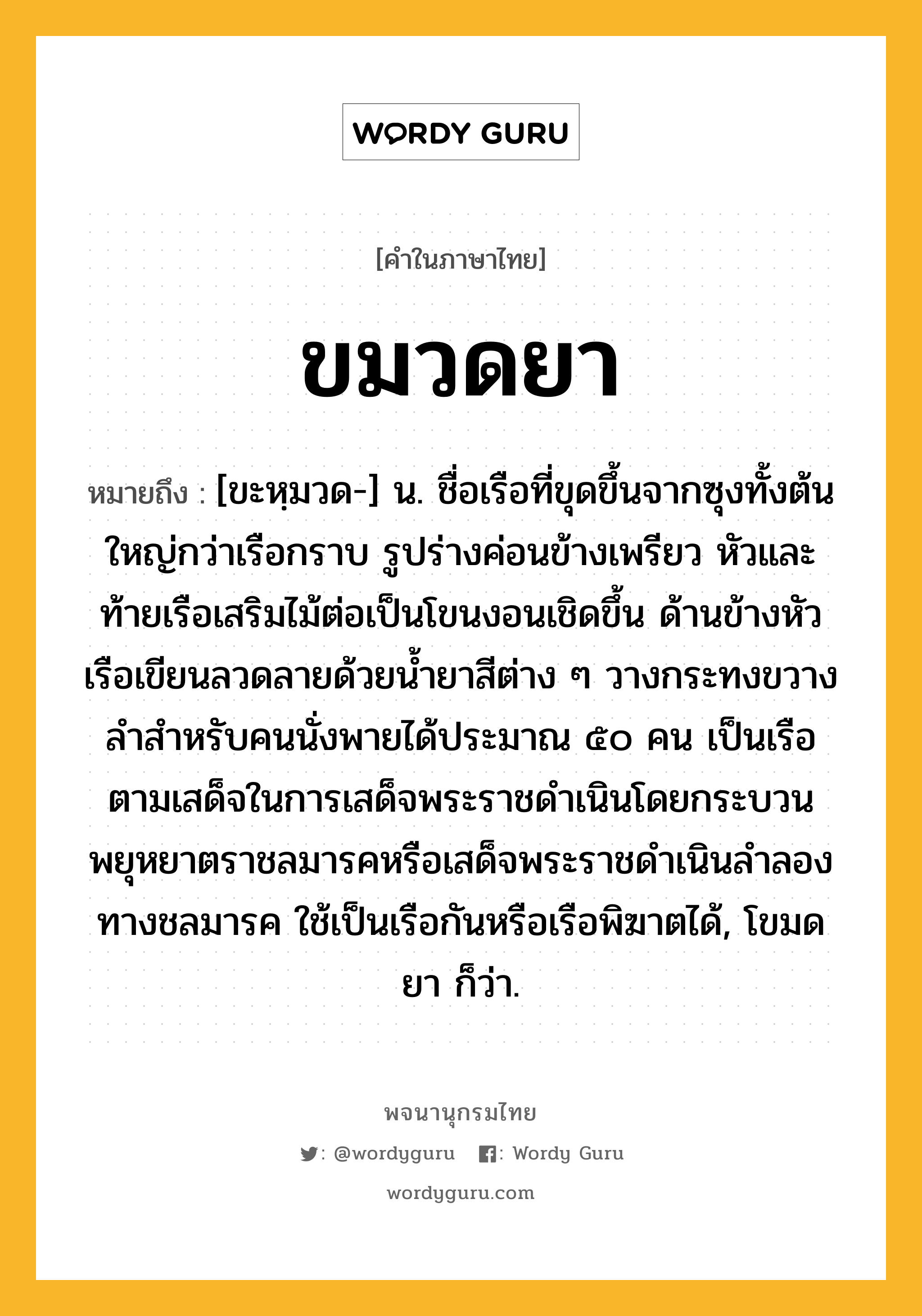 ขมวดยา ความหมาย หมายถึงอะไร?, คำในภาษาไทย ขมวดยา หมายถึง [ขะหฺมวด-] น. ชื่อเรือที่ขุดขึ้นจากซุงทั้งต้น ใหญ่กว่าเรือกราบ รูปร่างค่อนข้างเพรียว หัวและท้ายเรือเสริมไม้ต่อเป็นโขนงอนเชิดขึ้น ด้านข้างหัวเรือเขียนลวดลายด้วยนํ้ายาสีต่าง ๆ วางกระทงขวางลําสําหรับคนนั่งพายได้ประมาณ ๕๐ คน เป็นเรือตามเสด็จในการเสด็จพระราชดําเนินโดยกระบวนพยุหยาตราชลมารคหรือเสด็จพระราชดําเนินลําลองทางชลมารค ใช้เป็นเรือกันหรือเรือพิฆาตได้, โขมดยา ก็ว่า.