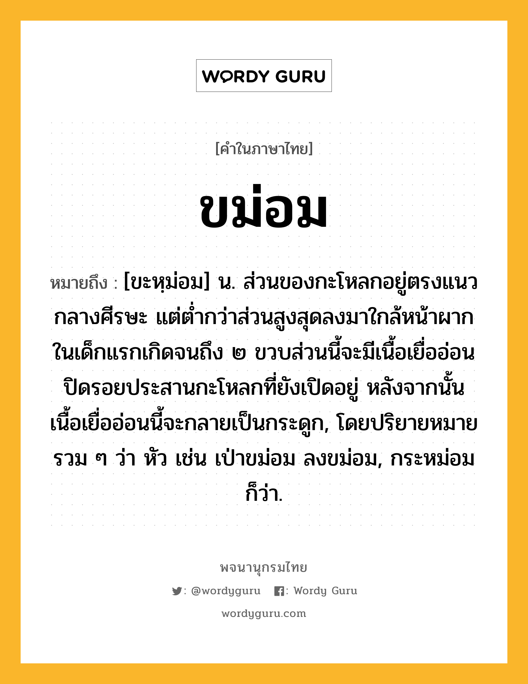 ขม่อม ความหมาย หมายถึงอะไร?, คำในภาษาไทย ขม่อม หมายถึง [ขะหฺม่อม] น. ส่วนของกะโหลกอยู่ตรงแนวกลางศีรษะ แต่ต่ำกว่าส่วนสูงสุดลงมาใกล้หน้าผาก ในเด็กแรกเกิดจนถึง ๒ ขวบส่วนนี้จะมีเนื้อเยื่ออ่อนปิดรอยประสานกะโหลกที่ยังเปิดอยู่ หลังจากนั้นเนื้อเยื่ออ่อนนี้จะกลายเป็นกระดูก, โดยปริยายหมายรวม ๆ ว่า หัว เช่น เป่าขม่อม ลงขม่อม, กระหม่อม ก็ว่า.