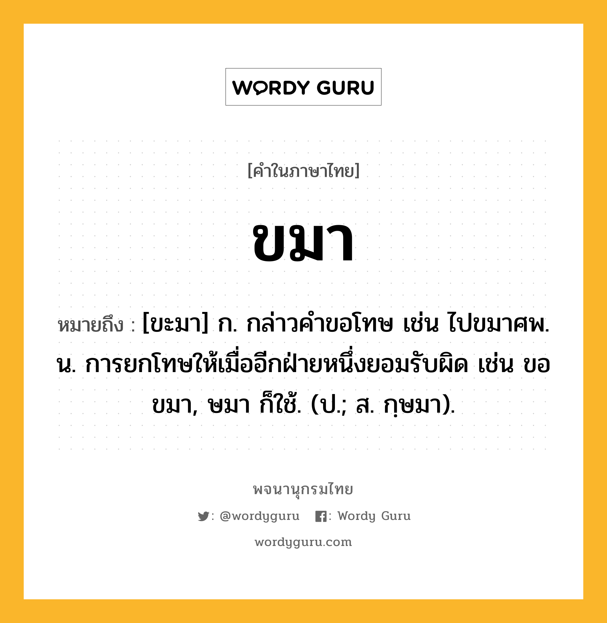 ขมา ความหมาย หมายถึงอะไร?, คำในภาษาไทย ขมา หมายถึง [ขะมา] ก. กล่าวคําขอโทษ เช่น ไปขมาศพ. น. การยกโทษให้เมื่ออีกฝ่ายหนึ่งยอมรับผิด เช่น ขอขมา, ษมา ก็ใช้. (ป.; ส. กฺษมา).