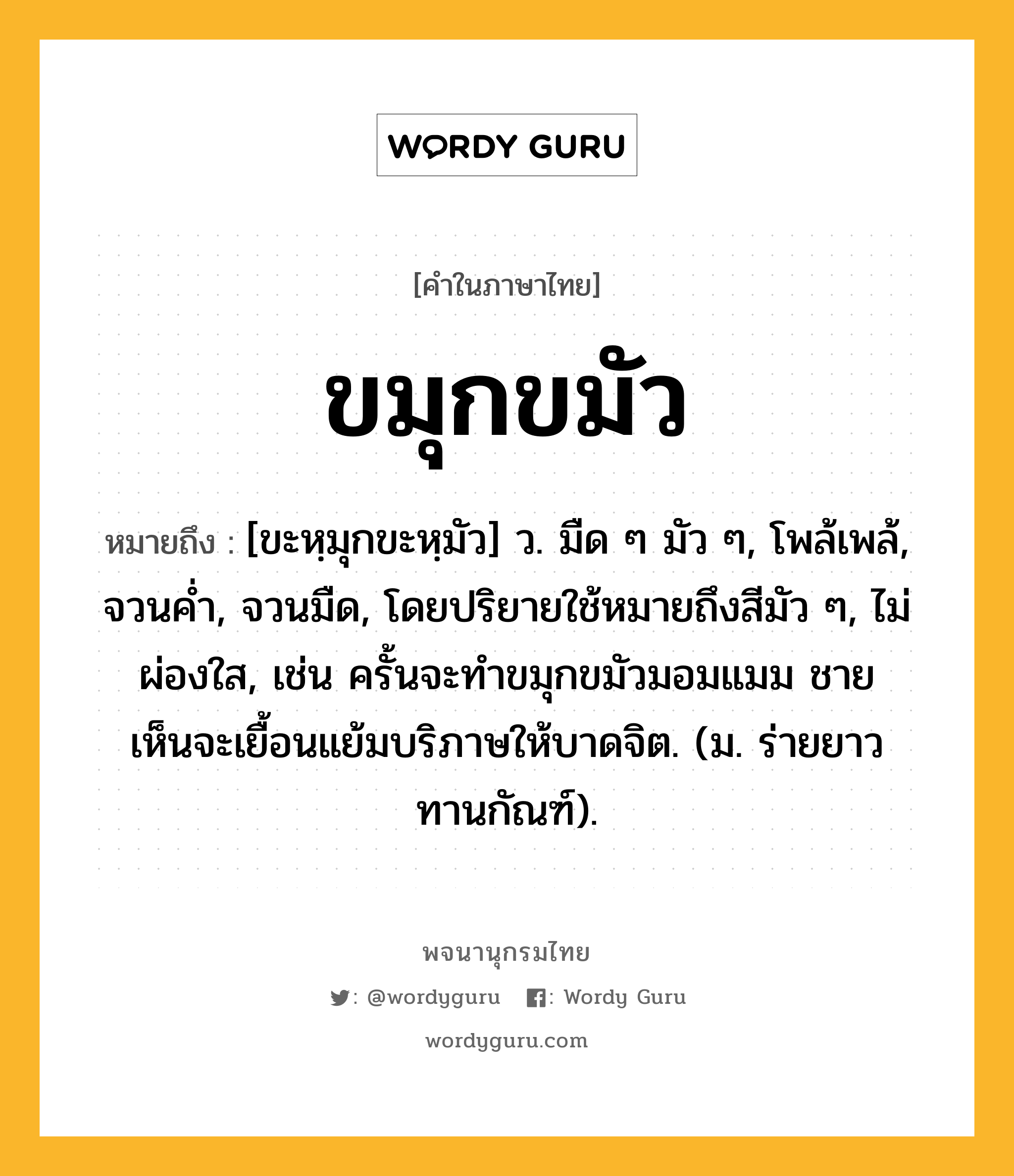 ขมุกขมัว ความหมาย หมายถึงอะไร?, คำในภาษาไทย ขมุกขมัว หมายถึง [ขะหฺมุกขะหฺมัว] ว. มืด ๆ มัว ๆ, โพล้เพล้, จวนคํ่า, จวนมืด, โดยปริยายใช้หมายถึงสีมัว ๆ, ไม่ผ่องใส, เช่น ครั้นจะทำขมุกขมัวมอมแมม ชายเห็นจะเยื้อนแย้มบริภาษให้บาดจิต. (ม. ร่ายยาว ทานกัณฑ์).