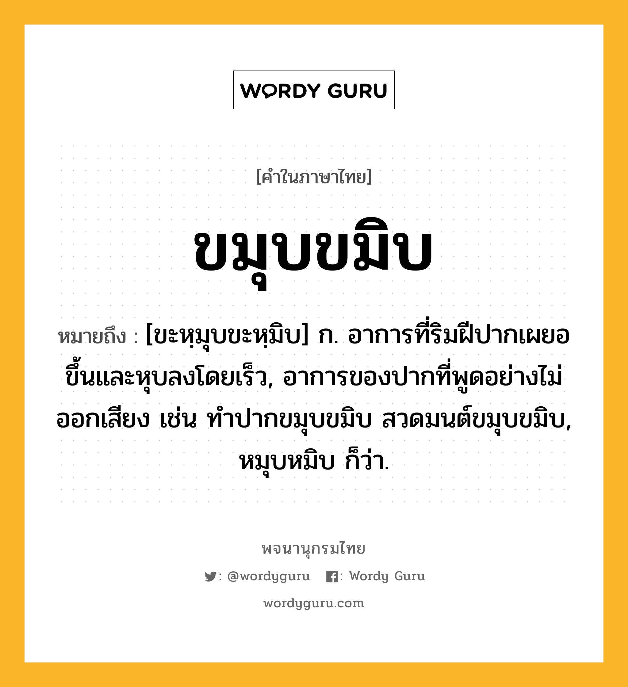 ขมุบขมิบ ความหมาย หมายถึงอะไร?, คำในภาษาไทย ขมุบขมิบ หมายถึง [ขะหฺมุบขะหฺมิบ] ก. อาการที่ริมฝีปากเผยอขึ้นและหุบลงโดยเร็ว, อาการของปากที่พูดอย่างไม่ออกเสียง เช่น ทำปากขมุบขมิบ สวดมนต์ขมุบขมิบ, หมุบหมิบ ก็ว่า.