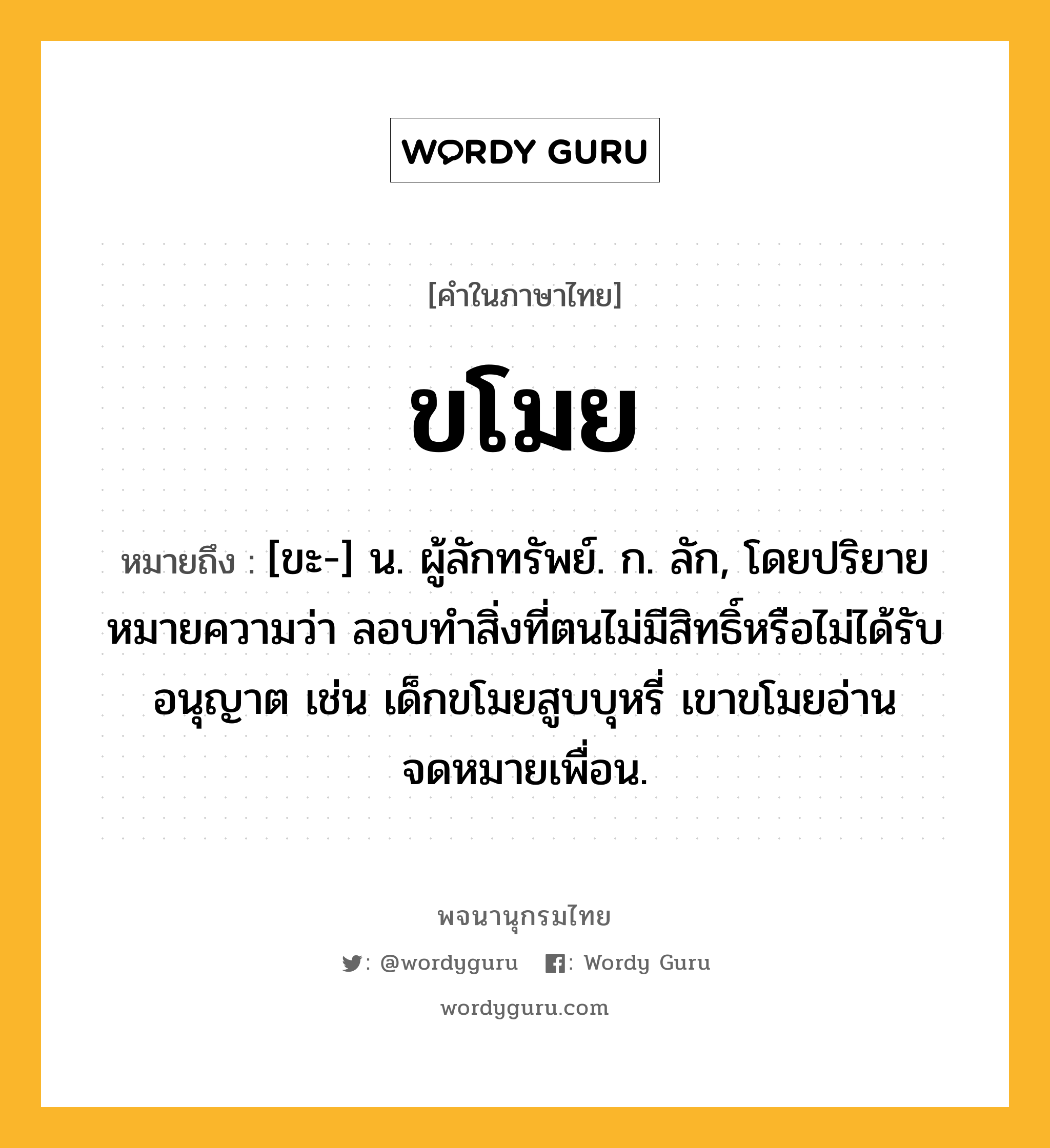 ขโมย ความหมาย หมายถึงอะไร?, คำในภาษาไทย ขโมย หมายถึง [ขะ-] น. ผู้ลักทรัพย์. ก. ลัก, โดยปริยายหมายความว่า ลอบทำสิ่งที่ตนไม่มีสิทธิ์หรือไม่ได้รับอนุญาต เช่น เด็กขโมยสูบบุหรี่ เขาขโมยอ่านจดหมายเพื่อน.