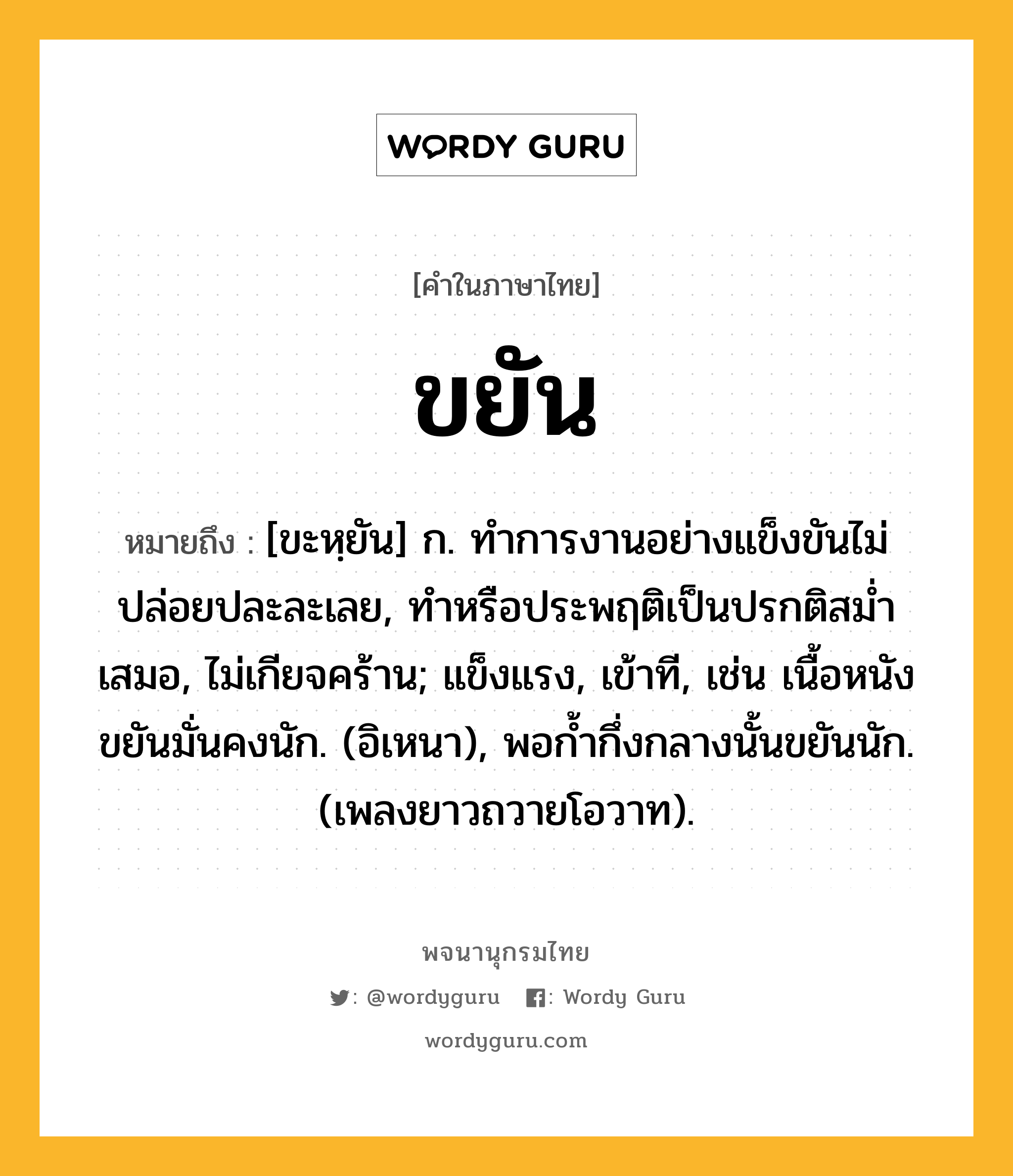 ขยัน ความหมาย หมายถึงอะไร?, คำในภาษาไทย ขยัน หมายถึง [ขะหฺยัน] ก. ทําการงานอย่างแข็งขันไม่ปล่อยปละละเลย, ทําหรือประพฤติเป็นปรกติสมํ่าเสมอ, ไม่เกียจคร้าน; แข็งแรง, เข้าที, เช่น เนื้อหนังขยันมั่นคงนัก. (อิเหนา), พอกํ้ากึ่งกลางนั้นขยันนัก. (เพลงยาวถวายโอวาท).