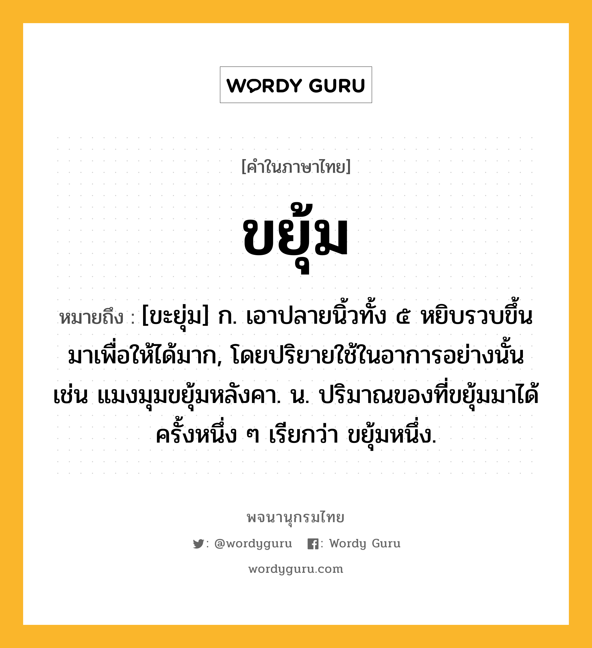 ขยุ้ม ความหมาย หมายถึงอะไร?, คำในภาษาไทย ขยุ้ม หมายถึง [ขะยุ่ม] ก. เอาปลายนิ้วทั้ง ๕ หยิบรวบขึ้นมาเพื่อให้ได้มาก, โดยปริยายใช้ในอาการอย่างนั้น เช่น แมงมุมขยุ้มหลังคา. น. ปริมาณของที่ขยุ้มมาได้ครั้งหนึ่ง ๆ เรียกว่า ขยุ้มหนึ่ง.