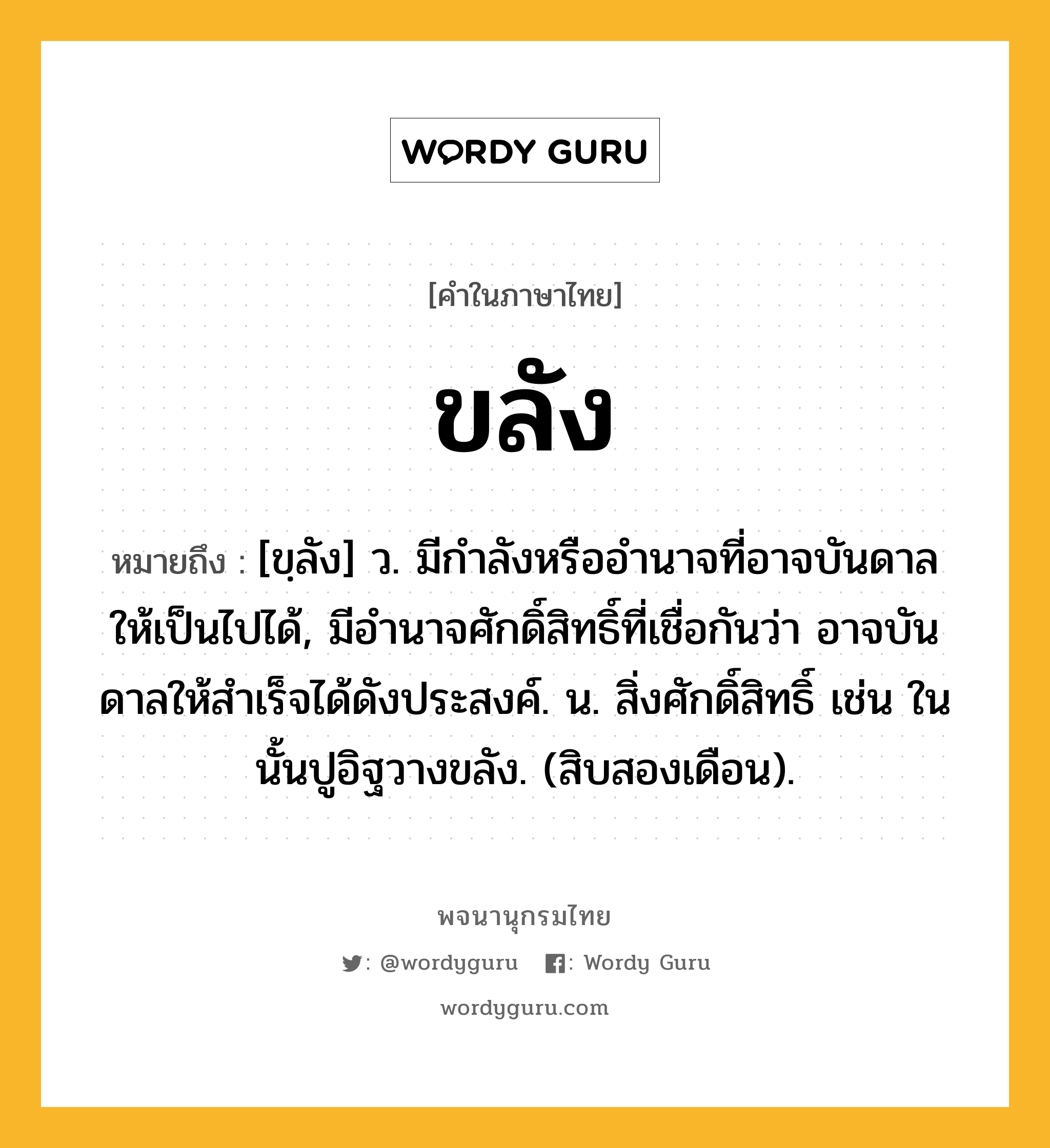 ขลัง ความหมาย หมายถึงอะไร?, คำในภาษาไทย ขลัง หมายถึง [ขฺลัง] ว. มีกําลังหรืออํานาจที่อาจบันดาลให้เป็นไปได้, มีอํานาจศักดิ์สิทธิ์ที่เชื่อกันว่า อาจบันดาลให้สําเร็จได้ดังประสงค์. น. สิ่งศักดิ์สิทธิ์ เช่น ในนั้นปูอิฐวางขลัง. (สิบสองเดือน).