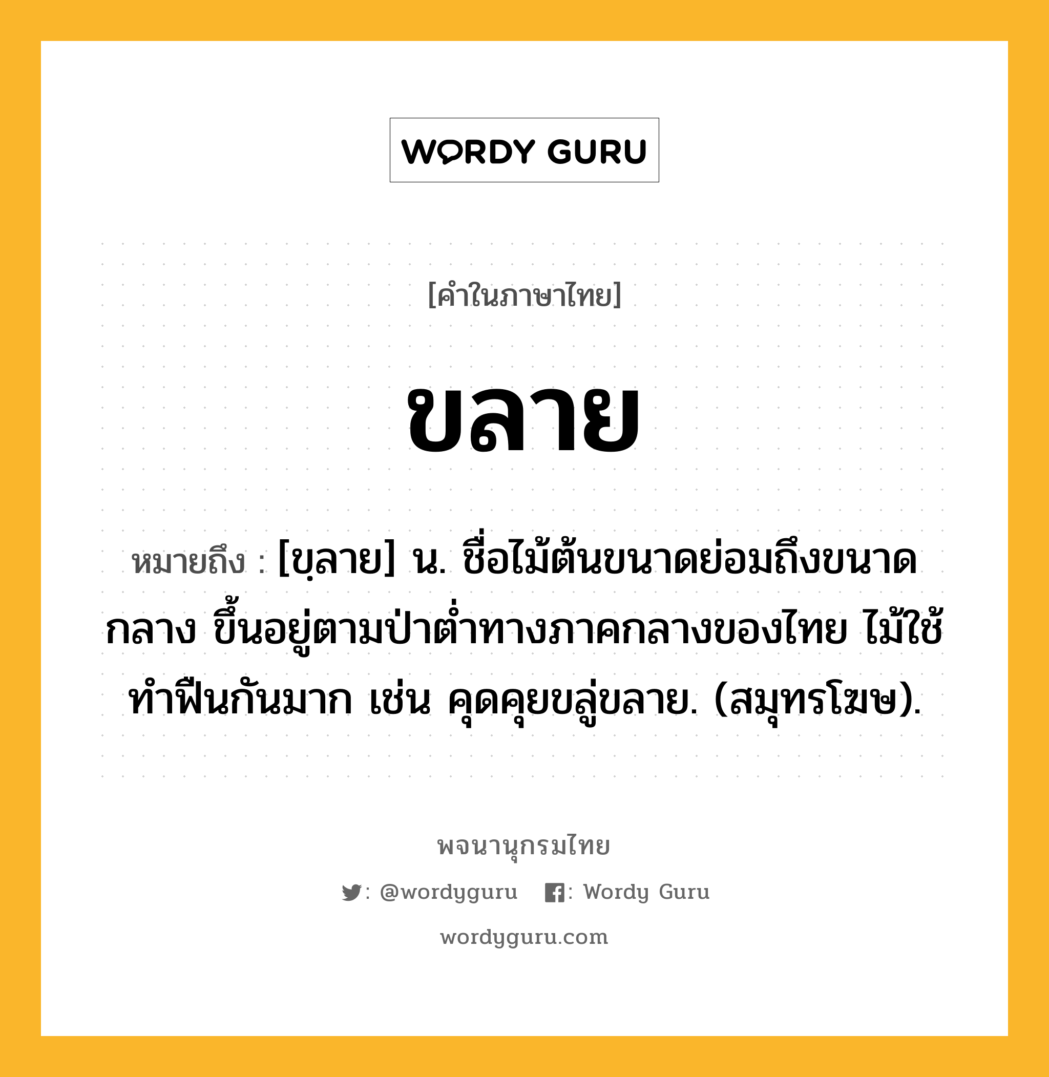 ขลาย ความหมาย หมายถึงอะไร?, คำในภาษาไทย ขลาย หมายถึง [ขฺลาย] น. ชื่อไม้ต้นขนาดย่อมถึงขนาดกลาง ขึ้นอยู่ตามป่าตํ่าทางภาคกลางของไทย ไม้ใช้ทําฟืนกันมาก เช่น คุดคุยขลู่ขลาย. (สมุทรโฆษ).