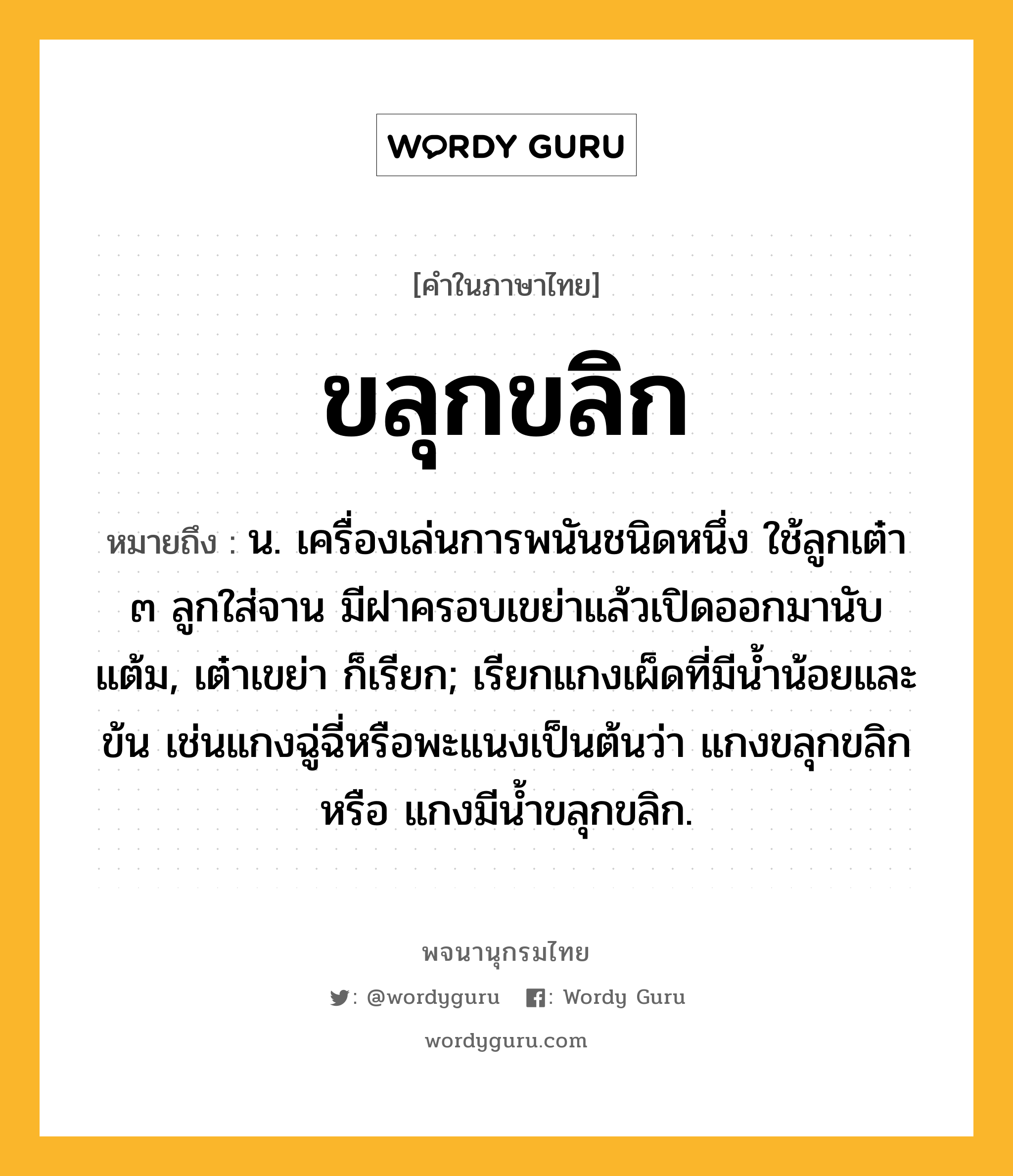 ขลุกขลิก ความหมาย หมายถึงอะไร?, คำในภาษาไทย ขลุกขลิก หมายถึง น. เครื่องเล่นการพนันชนิดหนึ่ง ใช้ลูกเต๋า ๓ ลูกใส่จาน มีฝาครอบเขย่าแล้วเปิดออกมานับแต้ม, เต๋าเขย่า ก็เรียก; เรียกแกงเผ็ดที่มีนํ้าน้อยและข้น เช่นแกงฉู่ฉี่หรือพะแนงเป็นต้นว่า แกงขลุกขลิก หรือ แกงมีน้ำขลุกขลิก.