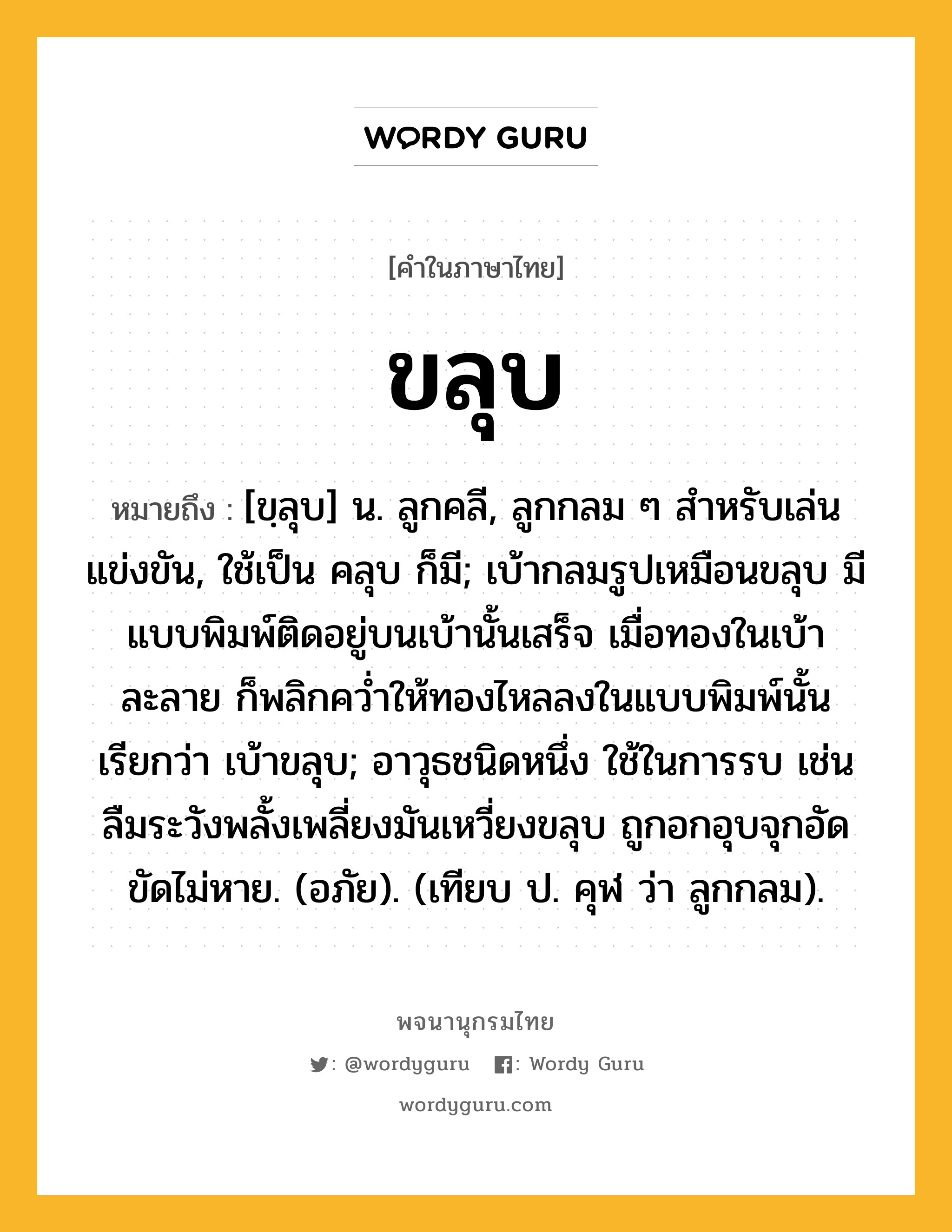 ขลุบ ความหมาย หมายถึงอะไร?, คำในภาษาไทย ขลุบ หมายถึง [ขฺลุบ] น. ลูกคลี, ลูกกลม ๆ สําหรับเล่นแข่งขัน, ใช้เป็น คลุบ ก็มี; เบ้ากลมรูปเหมือนขลุบ มีแบบพิมพ์ติดอยู่บนเบ้านั้นเสร็จ เมื่อทองในเบ้าละลาย ก็พลิกควํ่าให้ทองไหลลงในแบบพิมพ์นั้น เรียกว่า เบ้าขลุบ; อาวุธชนิดหนึ่ง ใช้ในการรบ เช่น ลืมระวังพลั้งเพลี่ยงมันเหวี่ยงขลุบ ถูกอกอุบจุกอัดขัดไม่หาย. (อภัย). (เทียบ ป. คุฬ ว่า ลูกกลม).