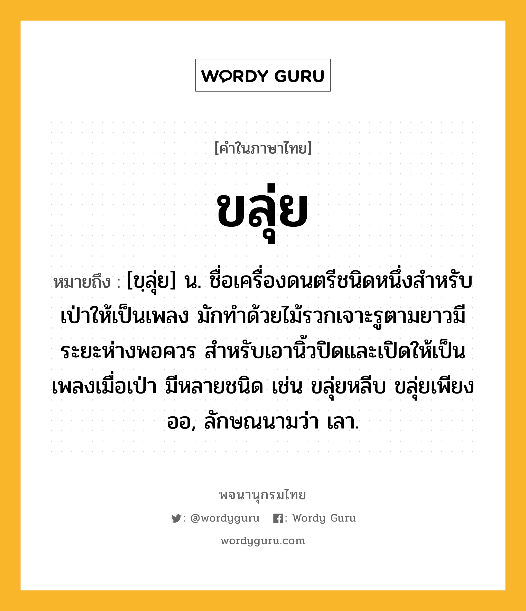 ขลุ่ย ความหมาย หมายถึงอะไร?, คำในภาษาไทย ขลุ่ย หมายถึง [ขฺลุ่ย] น. ชื่อเครื่องดนตรีชนิดหนึ่งสำหรับเป่าให้เป็นเพลง มักทําด้วยไม้รวกเจาะรูตามยาวมีระยะห่างพอควร สําหรับเอานิ้วปิดและเปิดให้เป็นเพลงเมื่อเป่า มีหลายชนิด เช่น ขลุ่ยหลีบ ขลุ่ยเพียงออ, ลักษณนามว่า เลา.