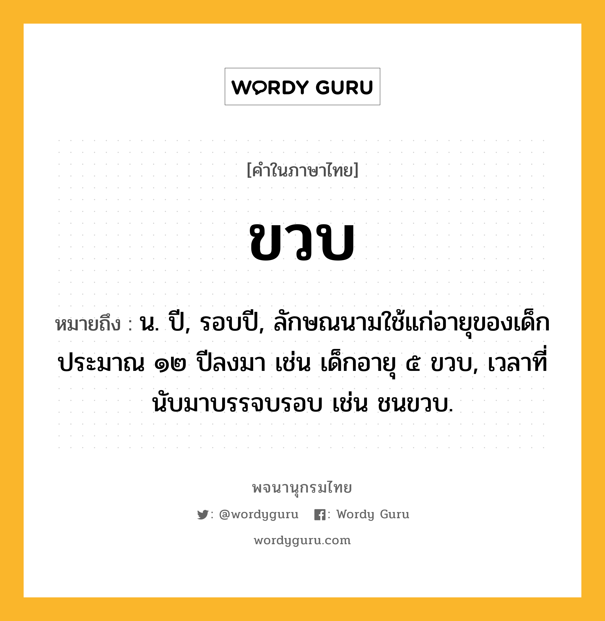 ขวบ ความหมาย หมายถึงอะไร?, คำในภาษาไทย ขวบ หมายถึง น. ปี, รอบปี, ลักษณนามใช้แก่อายุของเด็กประมาณ ๑๒ ปีลงมา เช่น เด็กอายุ ๕ ขวบ, เวลาที่นับมาบรรจบรอบ เช่น ชนขวบ.