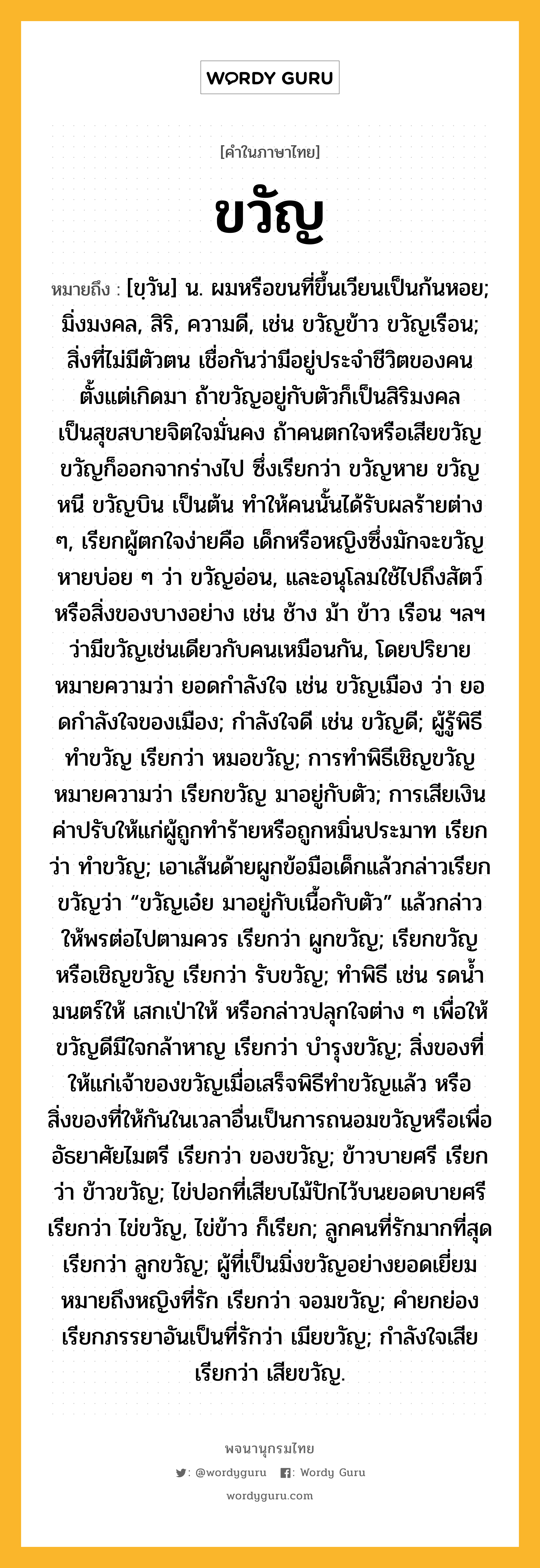 ขวัญ ความหมาย หมายถึงอะไร?, คำในภาษาไทย ขวัญ หมายถึง [ขฺวัน] น. ผมหรือขนที่ขึ้นเวียนเป็นก้นหอย; มิ่งมงคล, สิริ, ความดี, เช่น ขวัญข้าว ขวัญเรือน; สิ่งที่ไม่มีตัวตน เชื่อกันว่ามีอยู่ประจําชีวิตของคนตั้งแต่เกิดมา ถ้าขวัญอยู่กับตัวก็เป็นสิริมงคล เป็นสุขสบายจิตใจมั่นคง ถ้าคนตกใจหรือเสียขวัญ ขวัญก็ออกจากร่างไป ซึ่งเรียกว่า ขวัญหาย ขวัญหนี ขวัญบิน เป็นต้น ทําให้คนนั้นได้รับผลร้ายต่าง ๆ, เรียกผู้ตกใจง่ายคือ เด็กหรือหญิงซึ่งมักจะขวัญหายบ่อย ๆ ว่า ขวัญอ่อน, และอนุโลมใช้ไปถึงสัตว์หรือสิ่งของบางอย่าง เช่น ช้าง ม้า ข้าว เรือน ฯลฯ ว่ามีขวัญเช่นเดียวกับคนเหมือนกัน, โดยปริยายหมายความว่า ยอดกําลังใจ เช่น ขวัญเมือง ว่า ยอดกําลังใจของเมือง; กําลังใจดี เช่น ขวัญดี; ผู้รู้พิธีทําขวัญ เรียกว่า หมอขวัญ; การทําพิธีเชิญขวัญหมายความว่า เรียกขวัญ มาอยู่กับตัว; การเสียเงินค่าปรับให้แก่ผู้ถูกทําร้ายหรือถูกหมิ่นประมาท เรียกว่า ทำขวัญ; เอาเส้นด้ายผูกข้อมือเด็กแล้วกล่าวเรียกขวัญว่า “ขวัญเอ๋ย มาอยู่กับเนื้อกับตัว” แล้วกล่าวให้พรต่อไปตามควร เรียกว่า ผูกขวัญ; เรียกขวัญหรือเชิญขวัญ เรียกว่า รับขวัญ; ทําพิธี เช่น รดนํ้ามนตร์ให้ เสกเป่าให้ หรือกล่าวปลุกใจต่าง ๆ เพื่อให้ขวัญดีมีใจกล้าหาญ เรียกว่า บำรุงขวัญ; สิ่งของที่ให้แก่เจ้าของขวัญเมื่อเสร็จพิธีทําขวัญแล้ว หรือสิ่งของที่ให้กันในเวลาอื่นเป็นการถนอมขวัญหรือเพื่ออัธยาศัยไมตรี เรียกว่า ของขวัญ; ข้าวบายศรี เรียกว่า ข้าวขวัญ; ไข่ปอกที่เสียบไม้ปักไว้บนยอดบายศรี เรียกว่า ไข่ขวัญ, ไข่ข้าว ก็เรียก; ลูกคนที่รักมากที่สุด เรียกว่า ลูกขวัญ; ผู้ที่เป็นมิ่งขวัญอย่างยอดเยี่ยมหมายถึงหญิงที่รัก เรียกว่า จอมขวัญ; คำยกย่องเรียกภรรยาอันเป็นที่รักว่า เมียขวัญ; กําลังใจเสีย เรียกว่า เสียขวัญ.