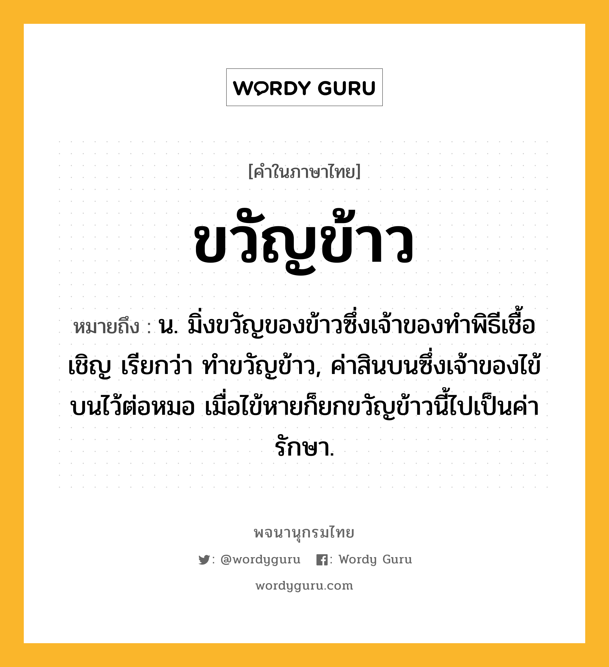 ขวัญข้าว ความหมาย หมายถึงอะไร?, คำในภาษาไทย ขวัญข้าว หมายถึง น. มิ่งขวัญของข้าวซึ่งเจ้าของทําพิธีเชื้อเชิญ เรียกว่า ทําขวัญข้าว, ค่าสินบนซึ่งเจ้าของไข้บนไว้ต่อหมอ เมื่อไข้หายก็ยกขวัญข้าวนี้ไปเป็นค่ารักษา.