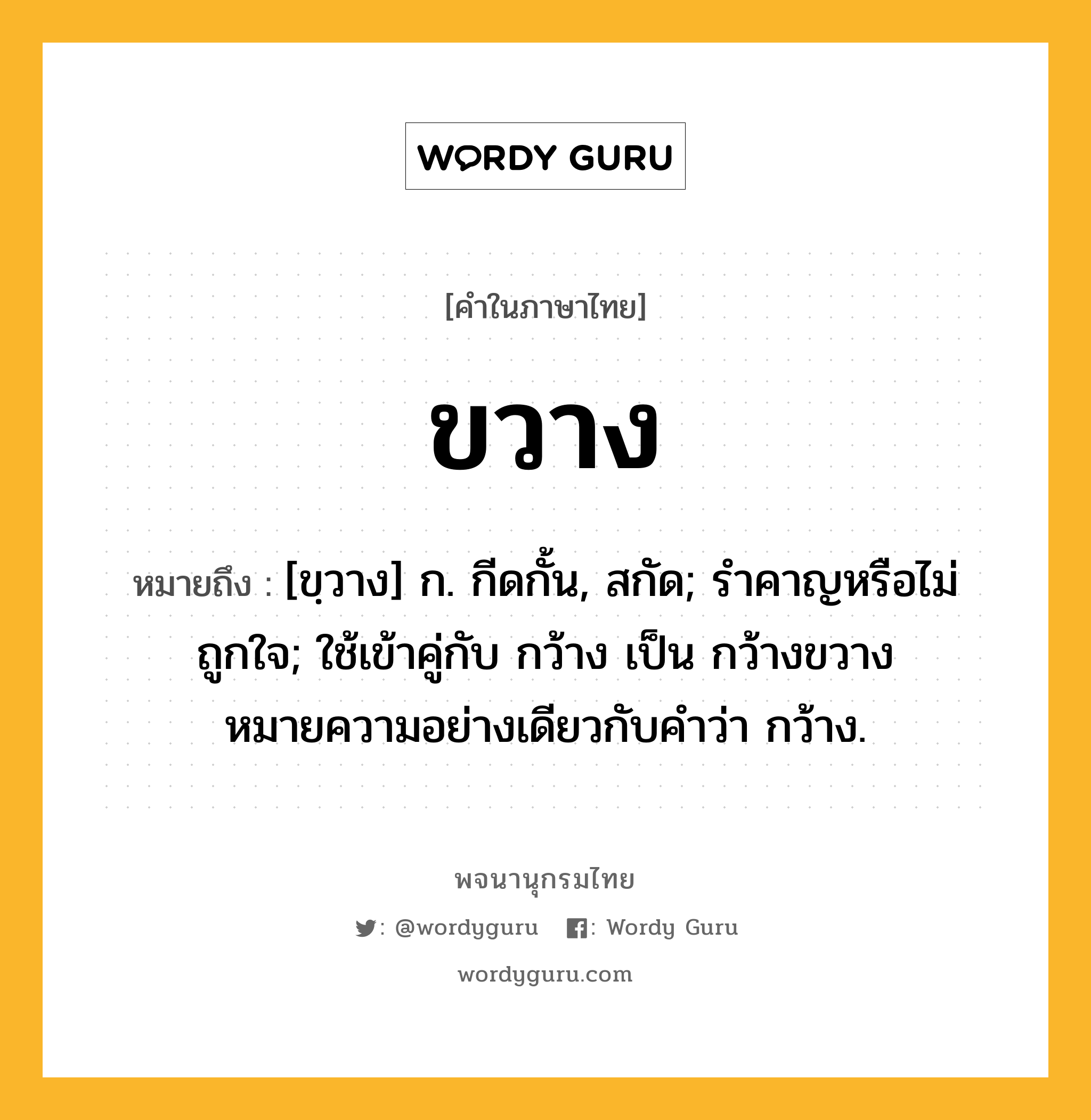 ขวาง ความหมาย หมายถึงอะไร?, คำในภาษาไทย ขวาง หมายถึง [ขฺวาง] ก. กีดกั้น, สกัด; รำคาญหรือไม่ถูกใจ; ใช้เข้าคู่กับ กว้าง เป็น กว้างขวาง หมายความอย่างเดียวกับคําว่า กว้าง.