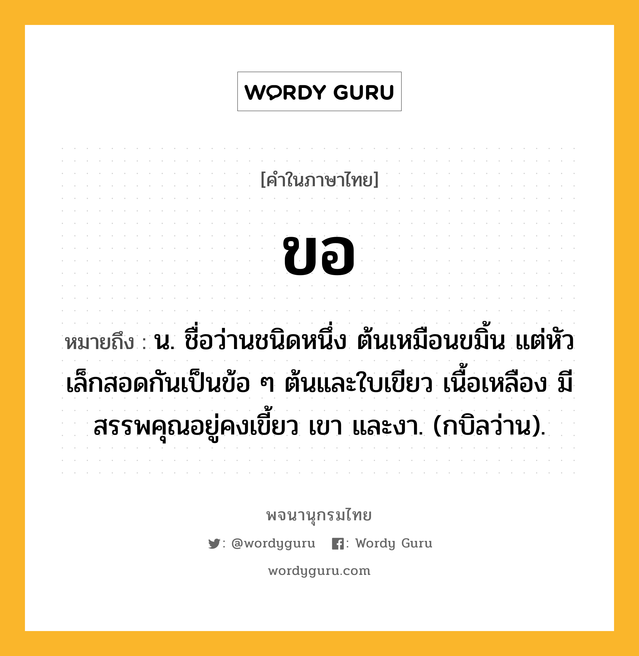 ขอ ความหมาย หมายถึงอะไร?, คำในภาษาไทย ขอ หมายถึง น. ชื่อว่านชนิดหนึ่ง ต้นเหมือนขมิ้น แต่หัวเล็กสอดกันเป็นข้อ ๆ ต้นและใบเขียว เนื้อเหลือง มีสรรพคุณอยู่คงเขี้ยว เขา และงา. (กบิลว่าน).