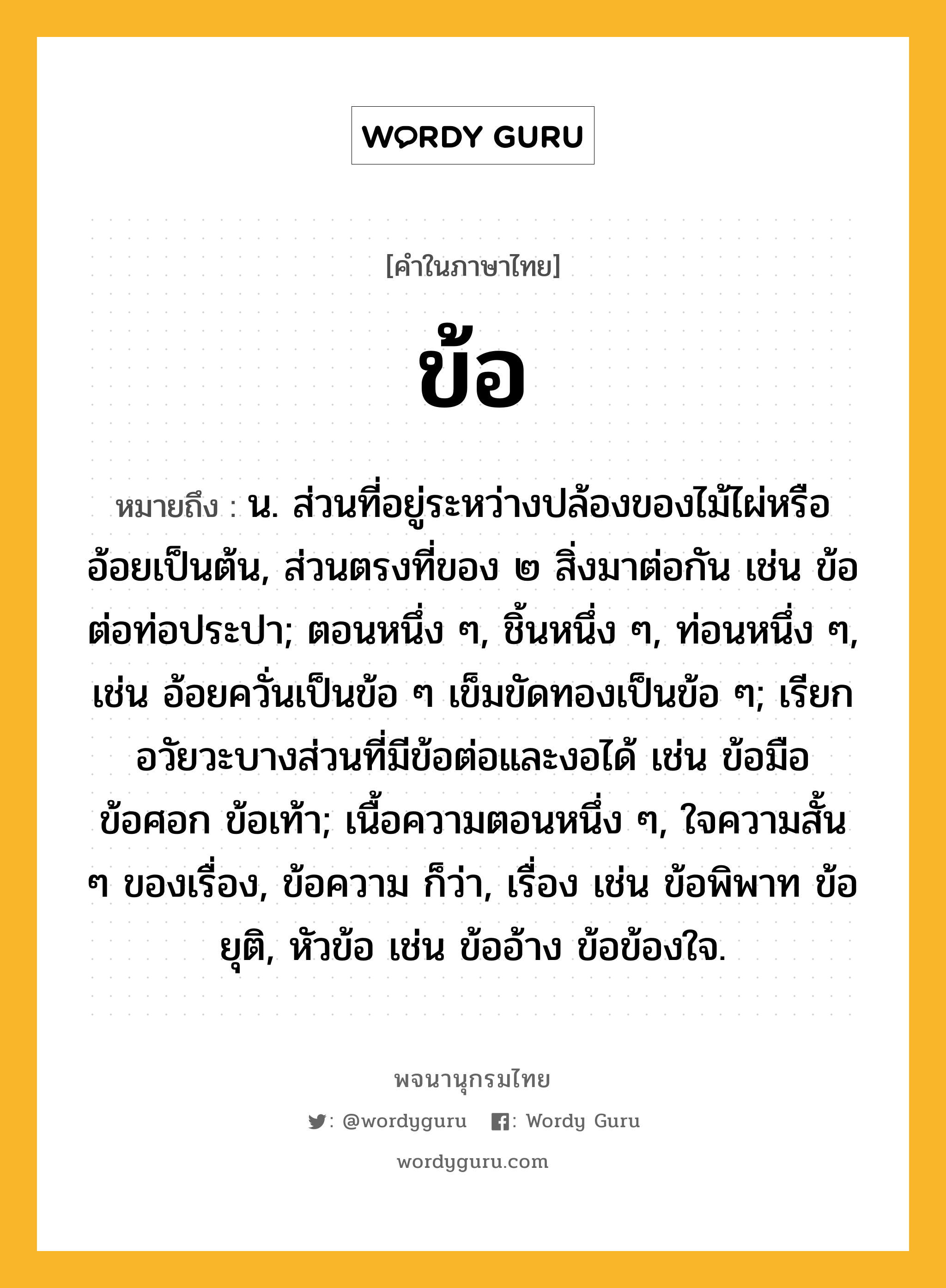 ข้อ ความหมาย หมายถึงอะไร?, คำในภาษาไทย ข้อ หมายถึง น. ส่วนที่อยู่ระหว่างปล้องของไม้ไผ่หรืออ้อยเป็นต้น, ส่วนตรงที่ของ ๒ สิ่งมาต่อกัน เช่น ข้อต่อท่อประปา; ตอนหนึ่ง ๆ, ชิ้นหนึ่ง ๆ, ท่อนหนึ่ง ๆ, เช่น อ้อยควั่นเป็นข้อ ๆ เข็มขัดทองเป็นข้อ ๆ; เรียกอวัยวะบางส่วนที่มีข้อต่อและงอได้ เช่น ข้อมือ ข้อศอก ข้อเท้า; เนื้อความตอนหนึ่ง ๆ, ใจความสั้น ๆ ของเรื่อง, ข้อความ ก็ว่า, เรื่อง เช่น ข้อพิพาท ข้อยุติ, หัวข้อ เช่น ข้ออ้าง ข้อข้องใจ.