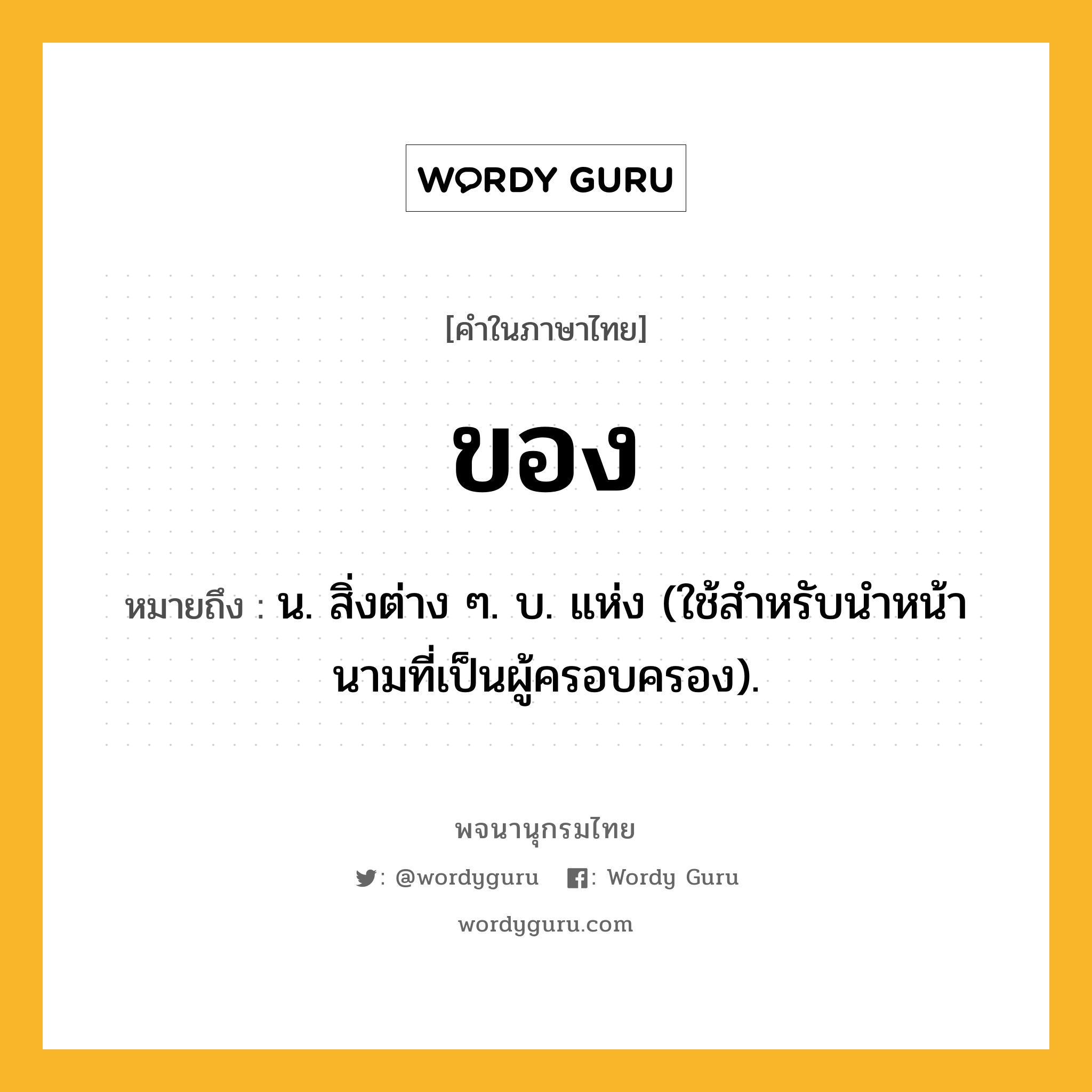 ของ ความหมาย หมายถึงอะไร?, คำในภาษาไทย ของ หมายถึง น. สิ่งต่าง ๆ. บ. แห่ง (ใช้สําหรับนําหน้านามที่เป็นผู้ครอบครอง).