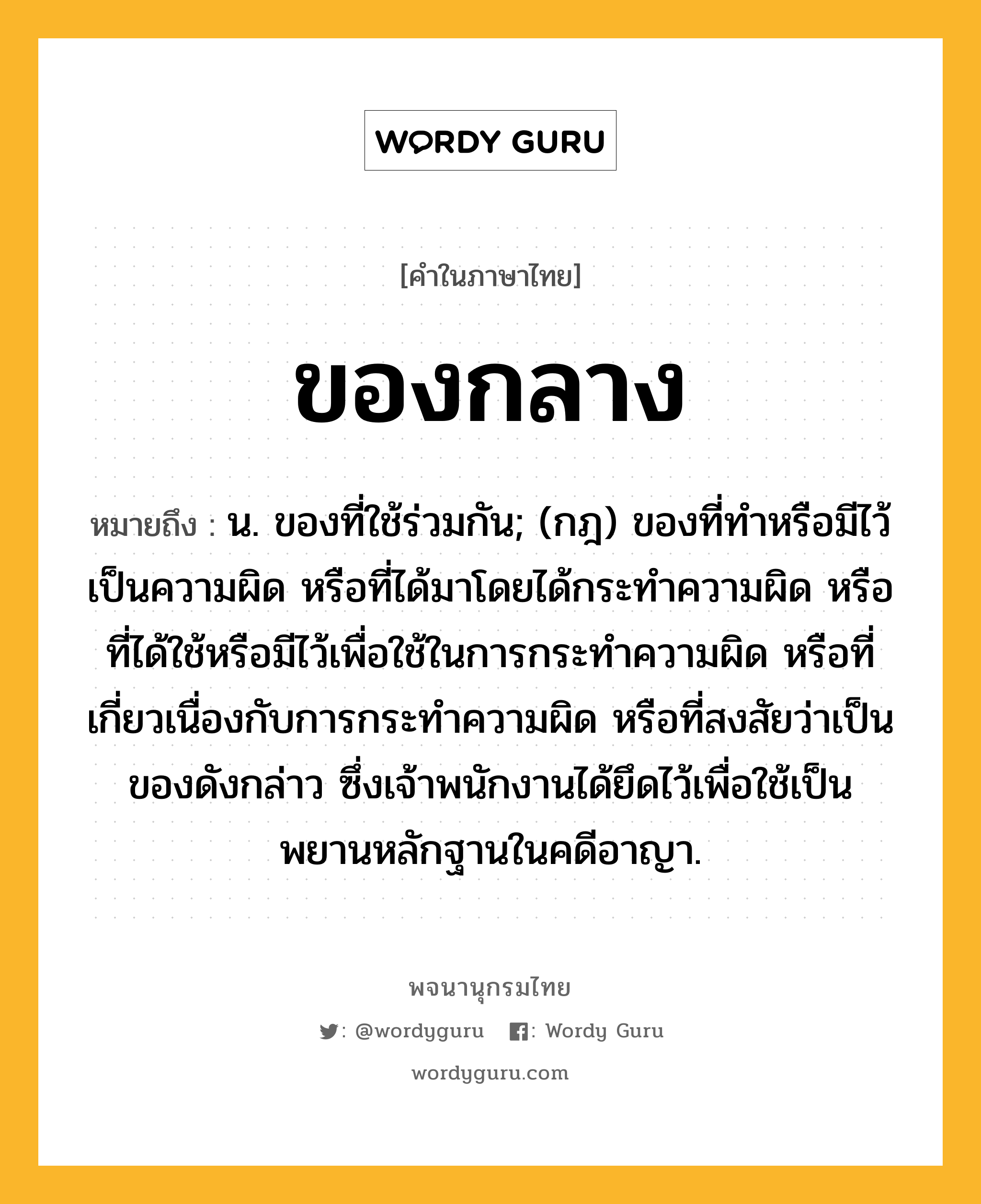 ของกลาง ความหมาย หมายถึงอะไร?, คำในภาษาไทย ของกลาง หมายถึง น. ของที่ใช้ร่วมกัน; (กฎ) ของที่ทําหรือมีไว้เป็นความผิด หรือที่ได้มาโดยได้กระทําความผิด หรือที่ได้ใช้หรือมีไว้เพื่อใช้ในการกระทําความผิด หรือที่เกี่ยวเนื่องกับการกระทําความผิด หรือที่สงสัยว่าเป็นของดังกล่าว ซึ่งเจ้าพนักงานได้ยึดไว้เพื่อใช้เป็นพยานหลักฐานในคดีอาญา.