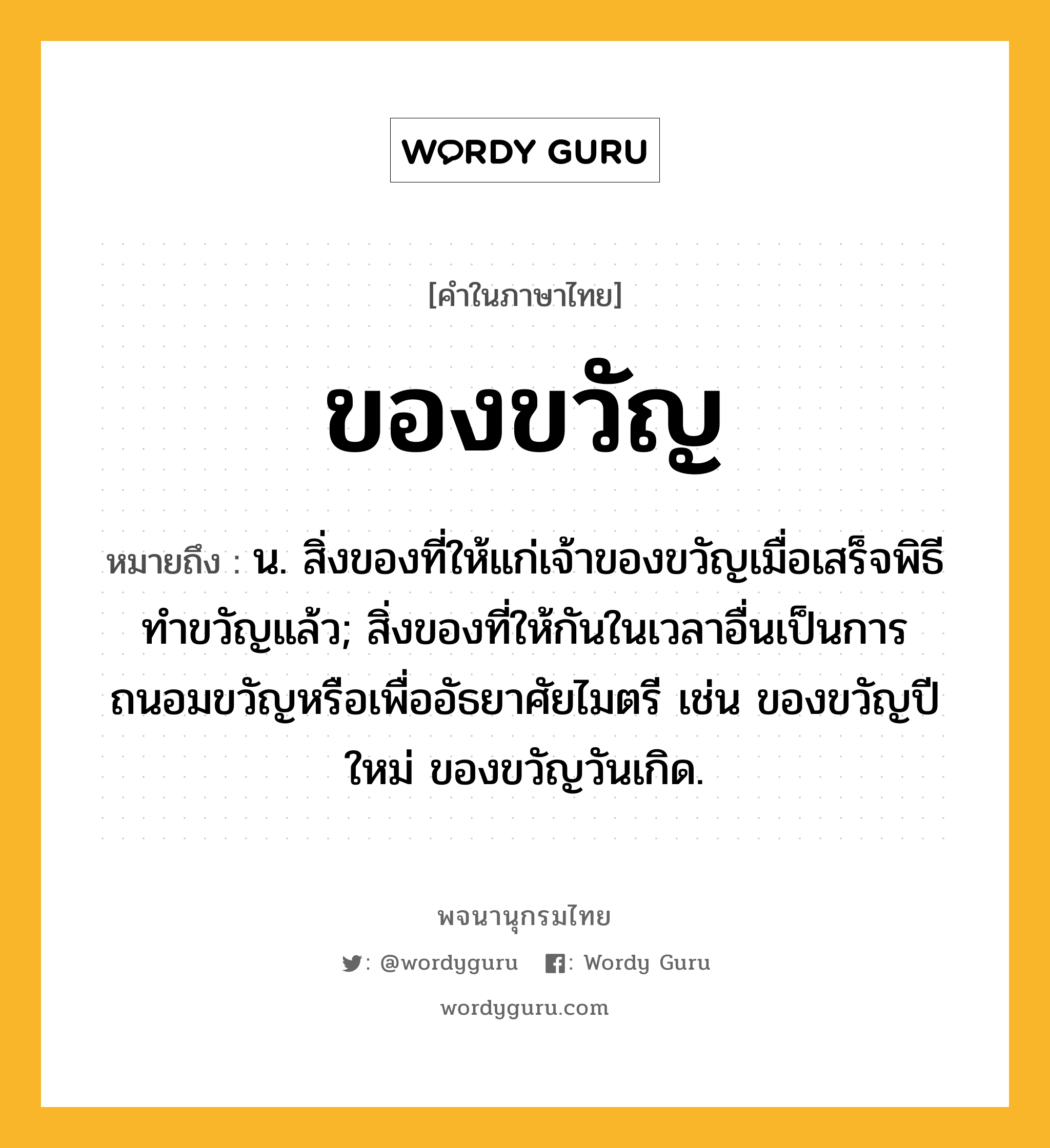 ของขวัญ ความหมาย หมายถึงอะไร?, คำในภาษาไทย ของขวัญ หมายถึง น. สิ่งของที่ให้แก่เจ้าของขวัญเมื่อเสร็จพิธีทําขวัญแล้ว; สิ่งของที่ให้กันในเวลาอื่นเป็นการถนอมขวัญหรือเพื่ออัธยาศัยไมตรี เช่น ของขวัญปีใหม่ ของขวัญวันเกิด.