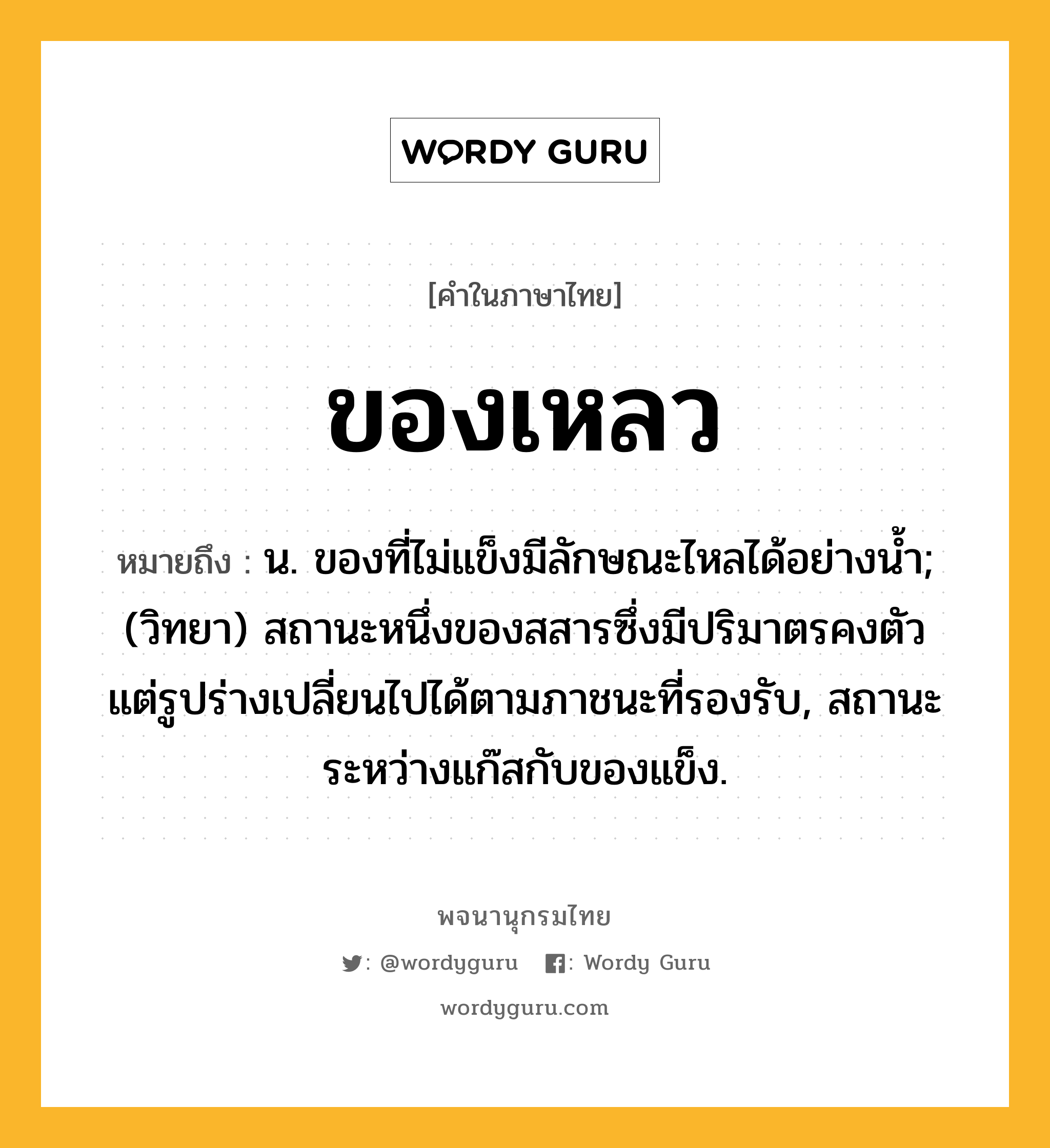 ของเหลว ความหมาย หมายถึงอะไร?, คำในภาษาไทย ของเหลว หมายถึง น. ของที่ไม่แข็งมีลักษณะไหลได้อย่างนํ้า; (วิทยา) สถานะหนึ่งของสสารซึ่งมีปริมาตรคงตัว แต่รูปร่างเปลี่ยนไปได้ตามภาชนะที่รองรับ, สถานะระหว่างแก๊สกับของแข็ง.