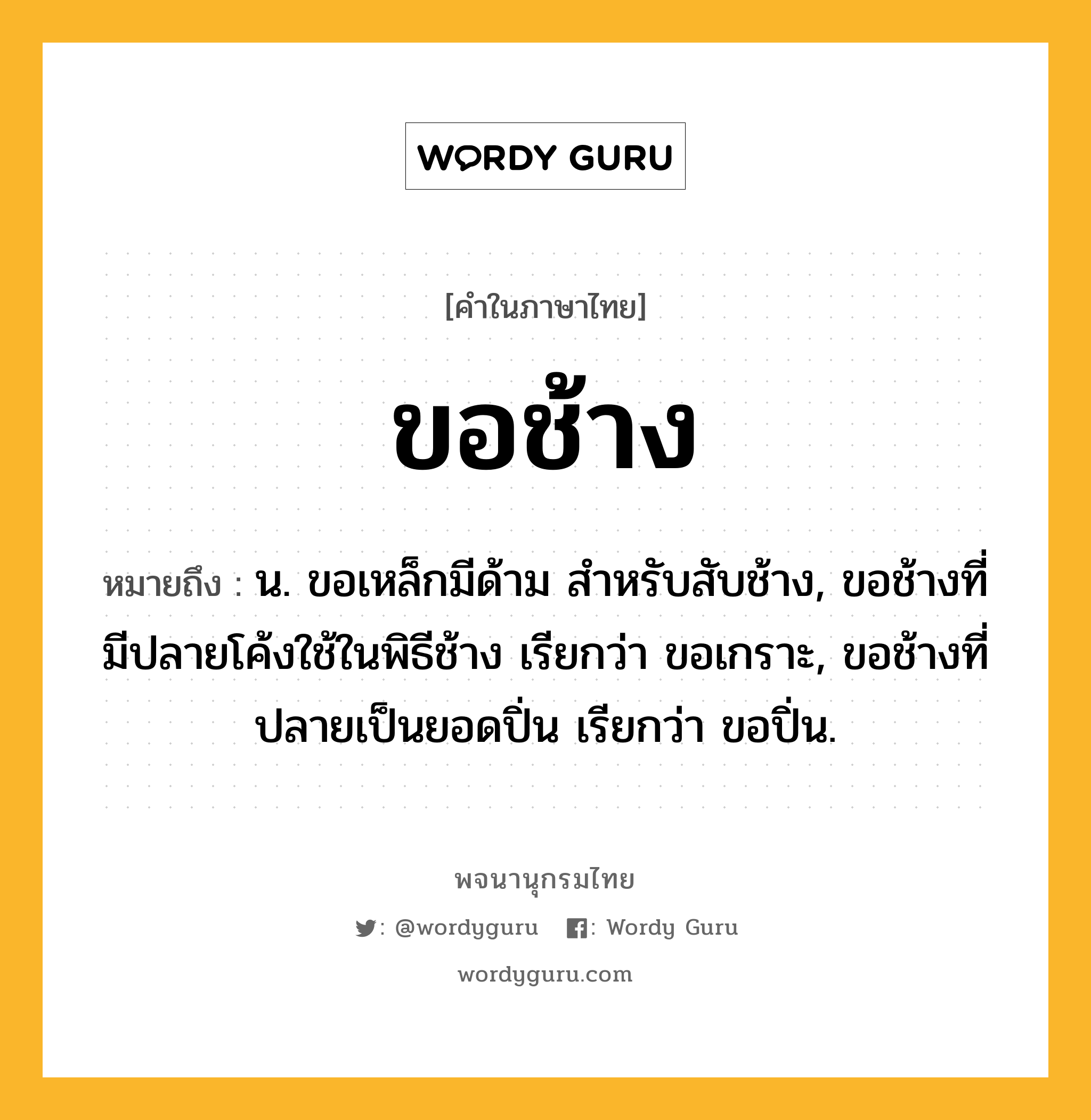 ขอช้าง ความหมาย หมายถึงอะไร?, คำในภาษาไทย ขอช้าง หมายถึง น. ขอเหล็กมีด้าม สําหรับสับช้าง, ขอช้างที่มีปลายโค้งใช้ในพิธีช้าง เรียกว่า ขอเกราะ, ขอช้างที่ปลายเป็นยอดปิ่น เรียกว่า ขอปิ่น.