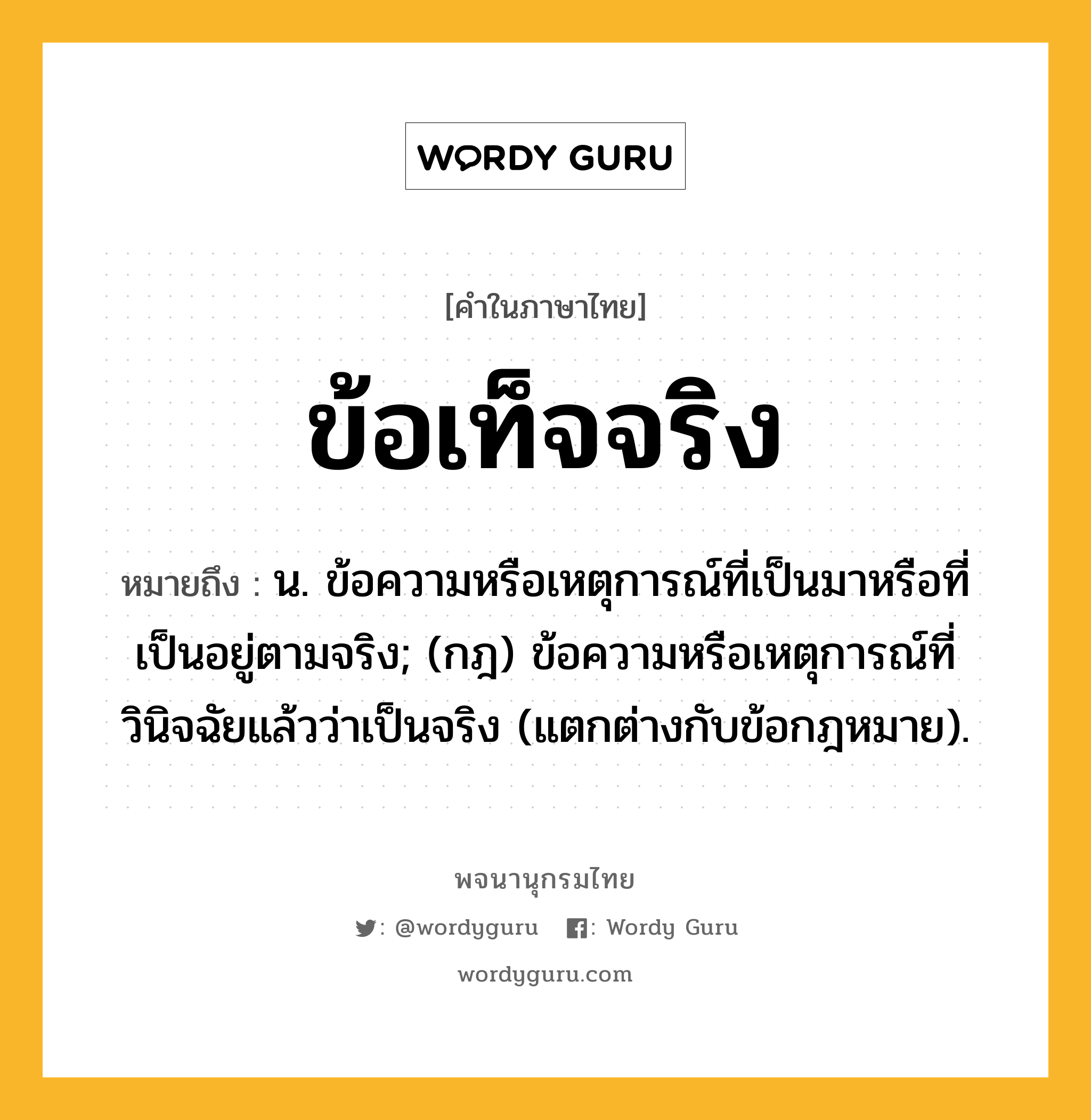 ข้อเท็จจริง ความหมาย หมายถึงอะไร?, คำในภาษาไทย ข้อเท็จจริง หมายถึง น. ข้อความหรือเหตุการณ์ที่เป็นมาหรือที่เป็นอยู่ตามจริง; (กฎ) ข้อความหรือเหตุการณ์ที่วินิจฉัยแล้วว่าเป็นจริง (แตกต่างกับข้อกฎหมาย).