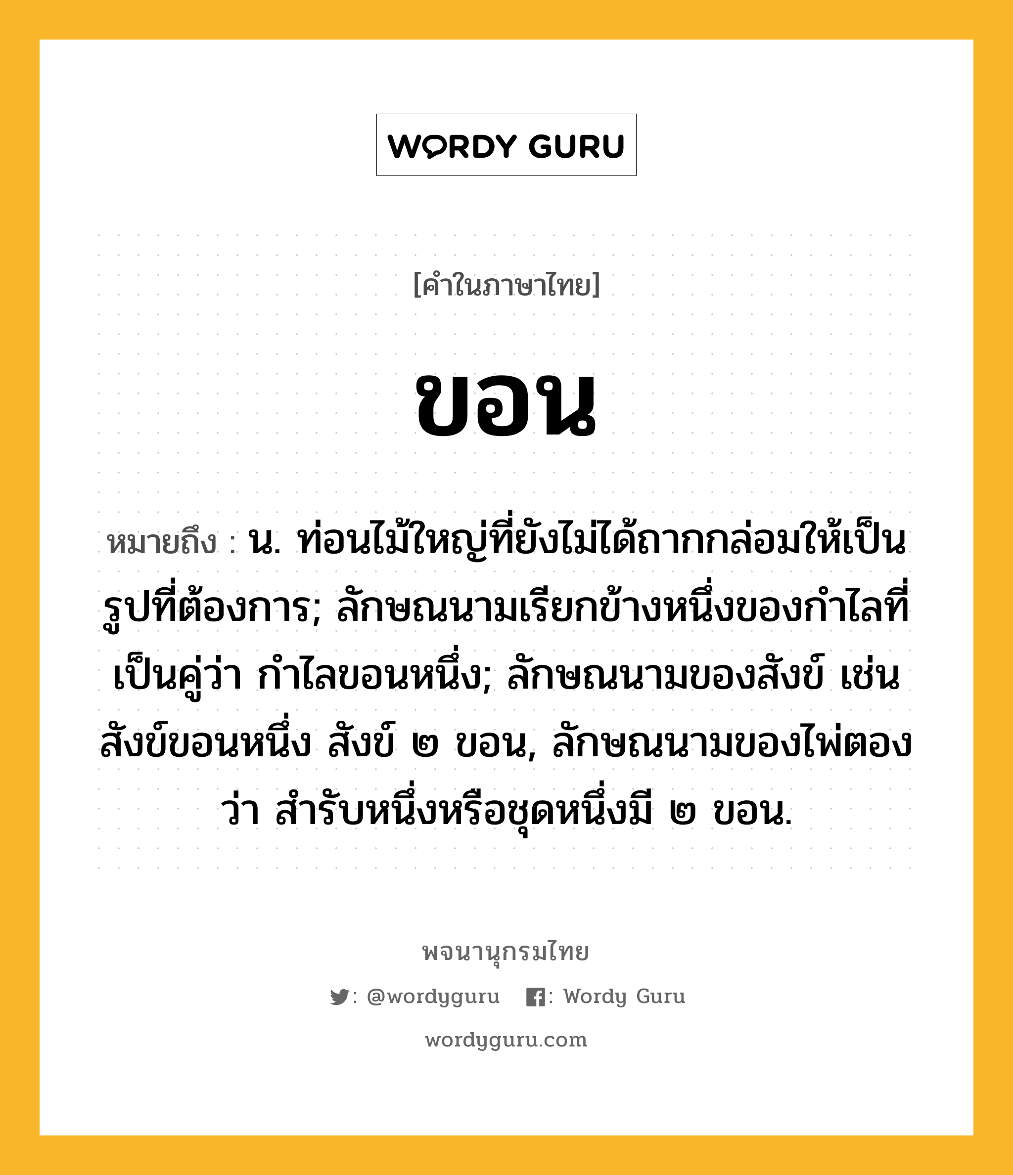 ขอน ความหมาย หมายถึงอะไร?, คำในภาษาไทย ขอน หมายถึง น. ท่อนไม้ใหญ่ที่ยังไม่ได้ถากกล่อมให้เป็นรูปที่ต้องการ; ลักษณนามเรียกข้างหนึ่งของกำไลที่เป็นคู่ว่า กำไลขอนหนึ่ง; ลักษณนามของสังข์ เช่น สังข์ขอนหนึ่ง สังข์ ๒ ขอน, ลักษณนามของไพ่ตองว่า สำรับหนึ่งหรือชุดหนึ่งมี ๒ ขอน.