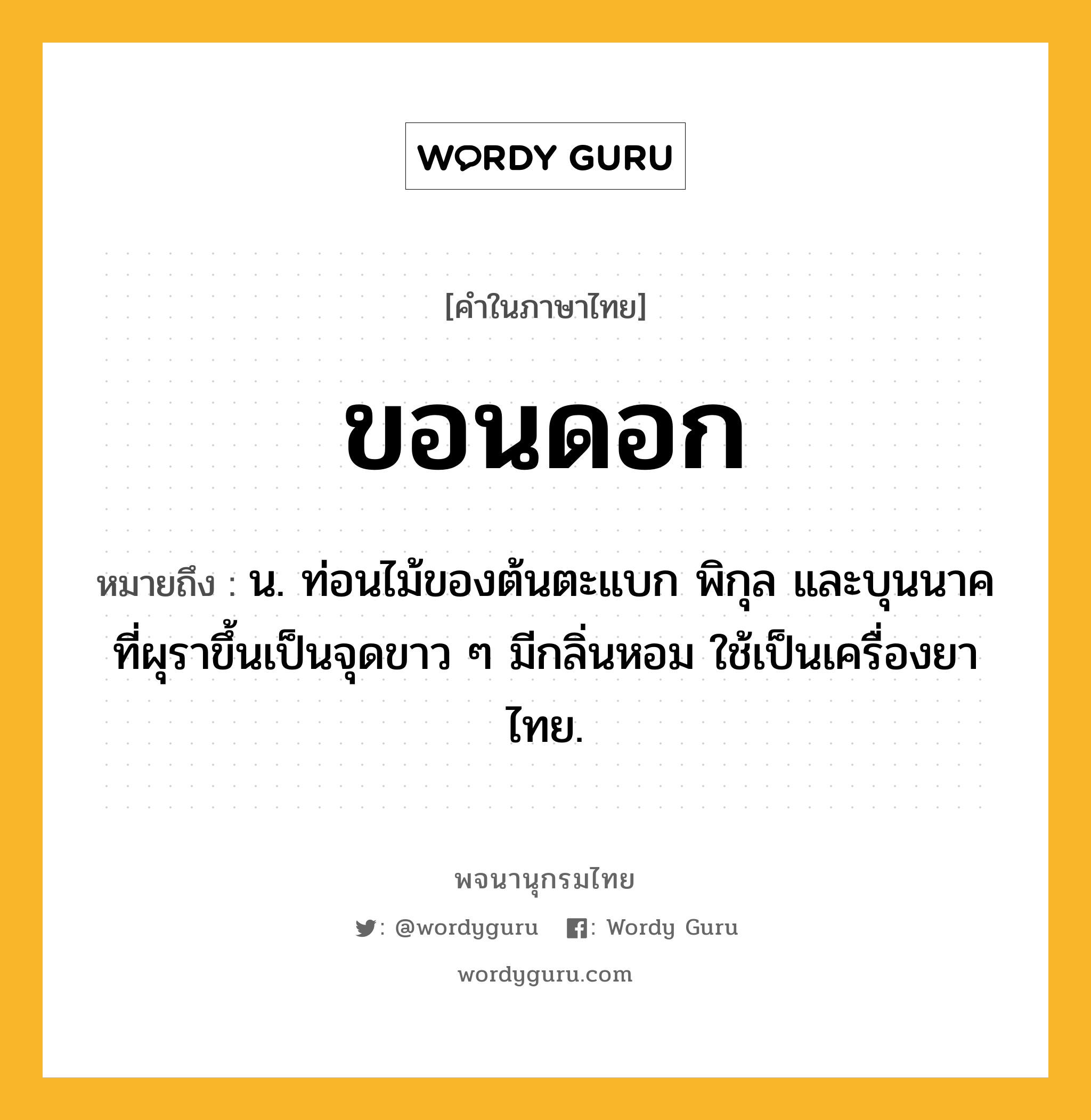 ขอนดอก ความหมาย หมายถึงอะไร?, คำในภาษาไทย ขอนดอก หมายถึง น. ท่อนไม้ของต้นตะแบก พิกุล และบุนนาค ที่ผุราขึ้นเป็นจุดขาว ๆ มีกลิ่นหอม ใช้เป็นเครื่องยาไทย.