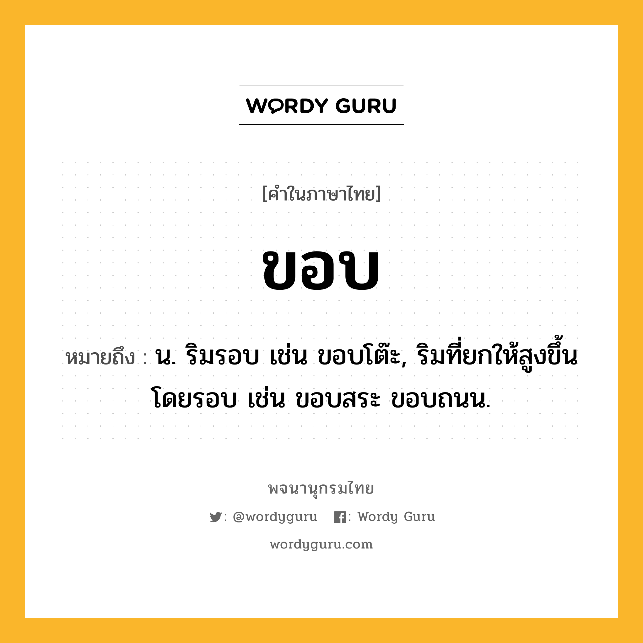 ขอบ ความหมาย หมายถึงอะไร?, คำในภาษาไทย ขอบ หมายถึง น. ริมรอบ เช่น ขอบโต๊ะ, ริมที่ยกให้สูงขึ้นโดยรอบ เช่น ขอบสระ ขอบถนน.