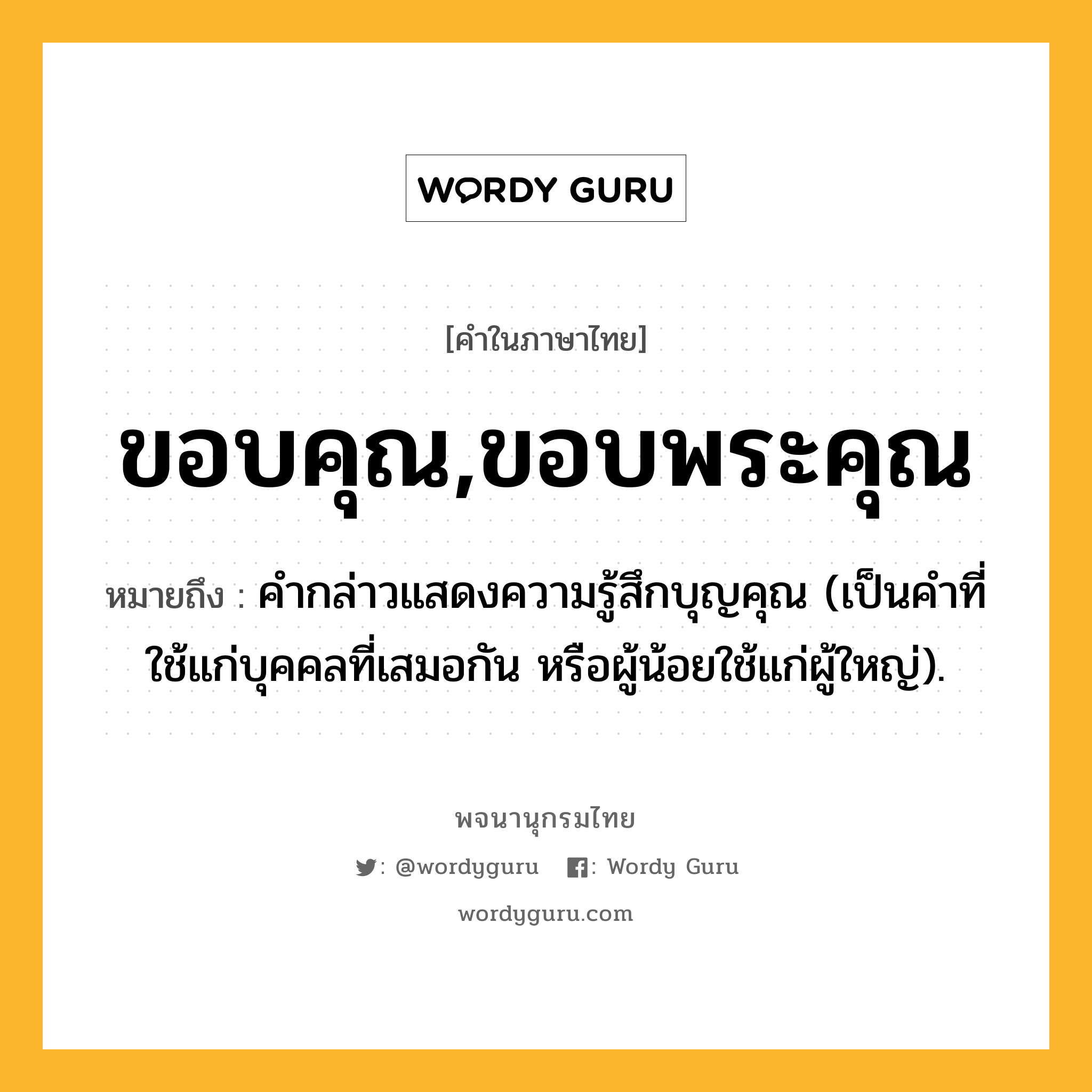 ขอบคุณ,ขอบพระคุณ ความหมาย หมายถึงอะไร?, คำในภาษาไทย ขอบคุณ,ขอบพระคุณ หมายถึง คํากล่าวแสดงความรู้สึกบุญคุณ (เป็นคําที่ใช้แก่บุคคลที่เสมอกัน หรือผู้น้อยใช้แก่ผู้ใหญ่).