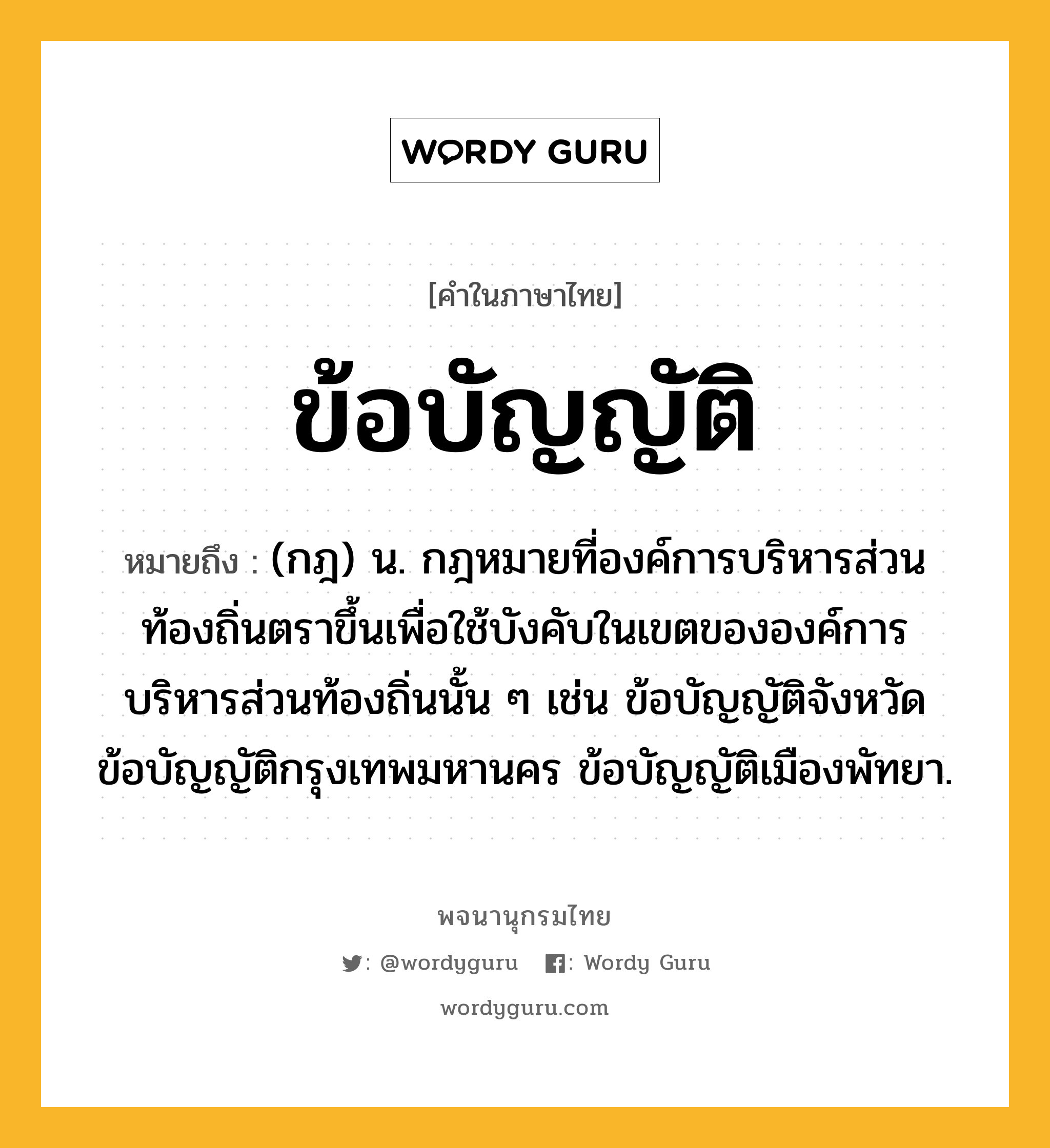 ข้อบัญญัติ ความหมาย หมายถึงอะไร?, คำในภาษาไทย ข้อบัญญัติ หมายถึง (กฎ) น. กฎหมายที่องค์การบริหารส่วนท้องถิ่นตราขึ้นเพื่อใช้บังคับในเขตขององค์การบริหารส่วนท้องถิ่นนั้น ๆ เช่น ข้อบัญญัติจังหวัด ข้อบัญญัติกรุงเทพมหานคร ข้อบัญญัติเมืองพัทยา.