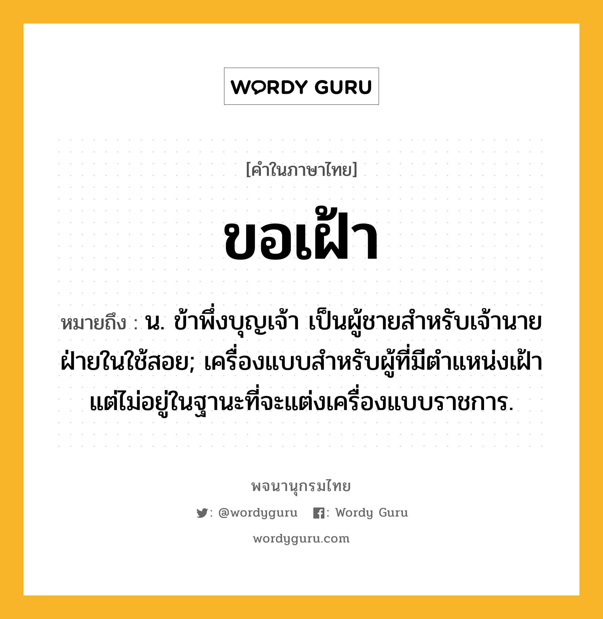 ขอเฝ้า ความหมาย หมายถึงอะไร?, คำในภาษาไทย ขอเฝ้า หมายถึง น. ข้าพึ่งบุญเจ้า เป็นผู้ชายสำหรับเจ้านายฝ่ายในใช้สอย; เครื่องแบบสำหรับผู้ที่มีตำแหน่งเฝ้า แต่ไม่อยู่ในฐานะที่จะแต่งเครื่องแบบราชการ.