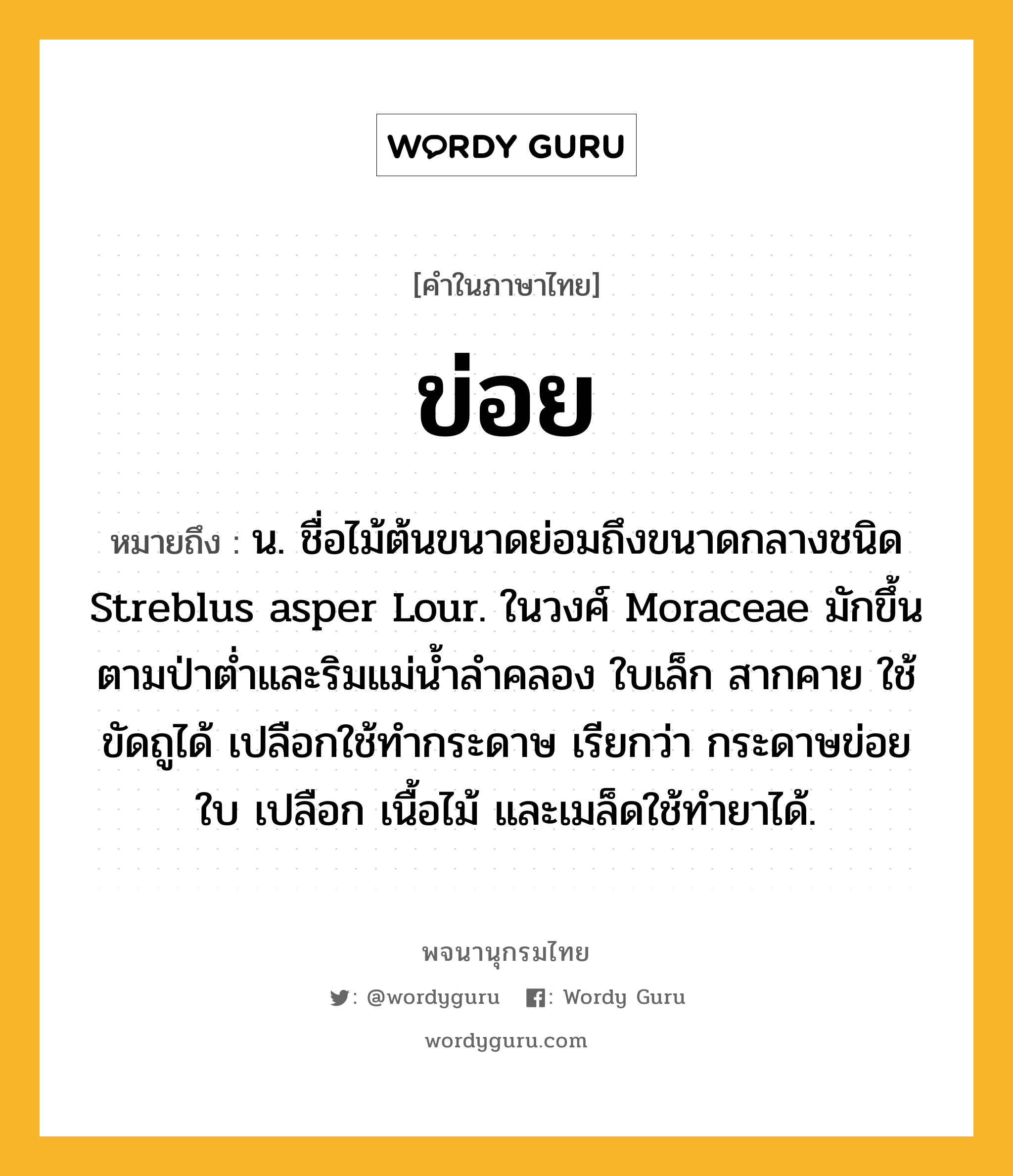 ข่อย ความหมาย หมายถึงอะไร?, คำในภาษาไทย ข่อย หมายถึง น. ชื่อไม้ต้นขนาดย่อมถึงขนาดกลางชนิด Streblus asper Lour. ในวงศ์ Moraceae มักขึ้นตามป่าตํ่าและริมแม่นํ้าลําคลอง ใบเล็ก สากคาย ใช้ขัดถูได้ เปลือกใช้ทํากระดาษ เรียกว่า กระดาษข่อย ใบ เปลือก เนื้อไม้ และเมล็ดใช้ทํายาได้.