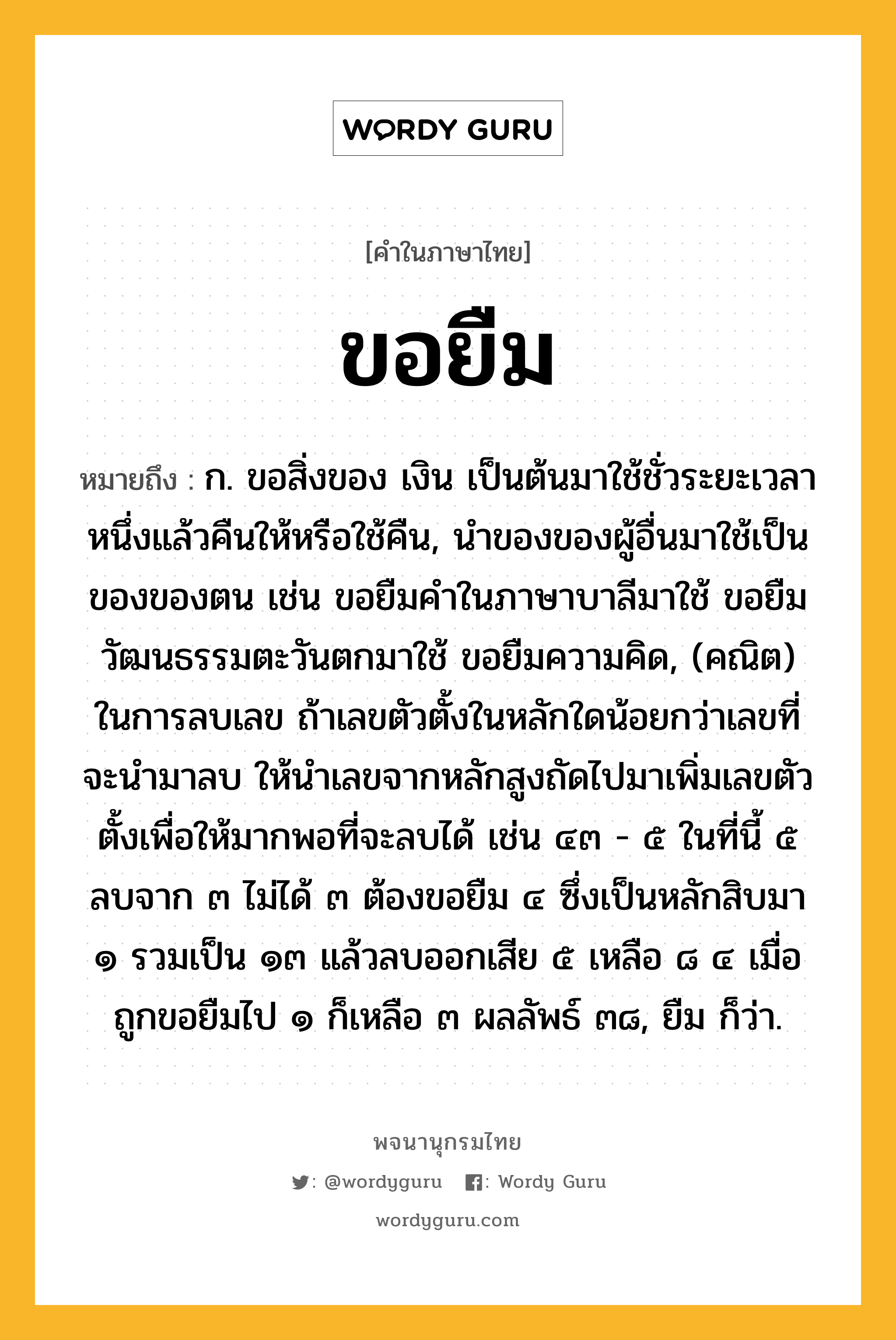 ขอยืม ความหมาย หมายถึงอะไร?, คำในภาษาไทย ขอยืม หมายถึง ก. ขอสิ่งของ เงิน เป็นต้นมาใช้ชั่วระยะเวลาหนึ่งแล้วคืนให้หรือใช้คืน, นำของของผู้อื่นมาใช้เป็นของของตน เช่น ขอยืมคำในภาษาบาลีมาใช้ ขอยืมวัฒนธรรมตะวันตกมาใช้ ขอยืมความคิด, (คณิต) ในการลบเลข ถ้าเลขตัวตั้งในหลักใดน้อยกว่าเลขที่จะนำมาลบ ให้นำเลขจากหลักสูงถัดไปมาเพิ่มเลขตัวตั้งเพื่อให้มากพอที่จะลบได้ เช่น ๔๓ - ๕ ในที่นี้ ๕ ลบจาก ๓ ไม่ได้ ๓ ต้องขอยืม ๔ ซึ่งเป็นหลักสิบมา ๑ รวมเป็น ๑๓ แล้วลบออกเสีย ๕ เหลือ ๘ ๔ เมื่อถูกขอยืมไป ๑ ก็เหลือ ๓ ผลลัพธ์ ๓๘, ยืม ก็ว่า.