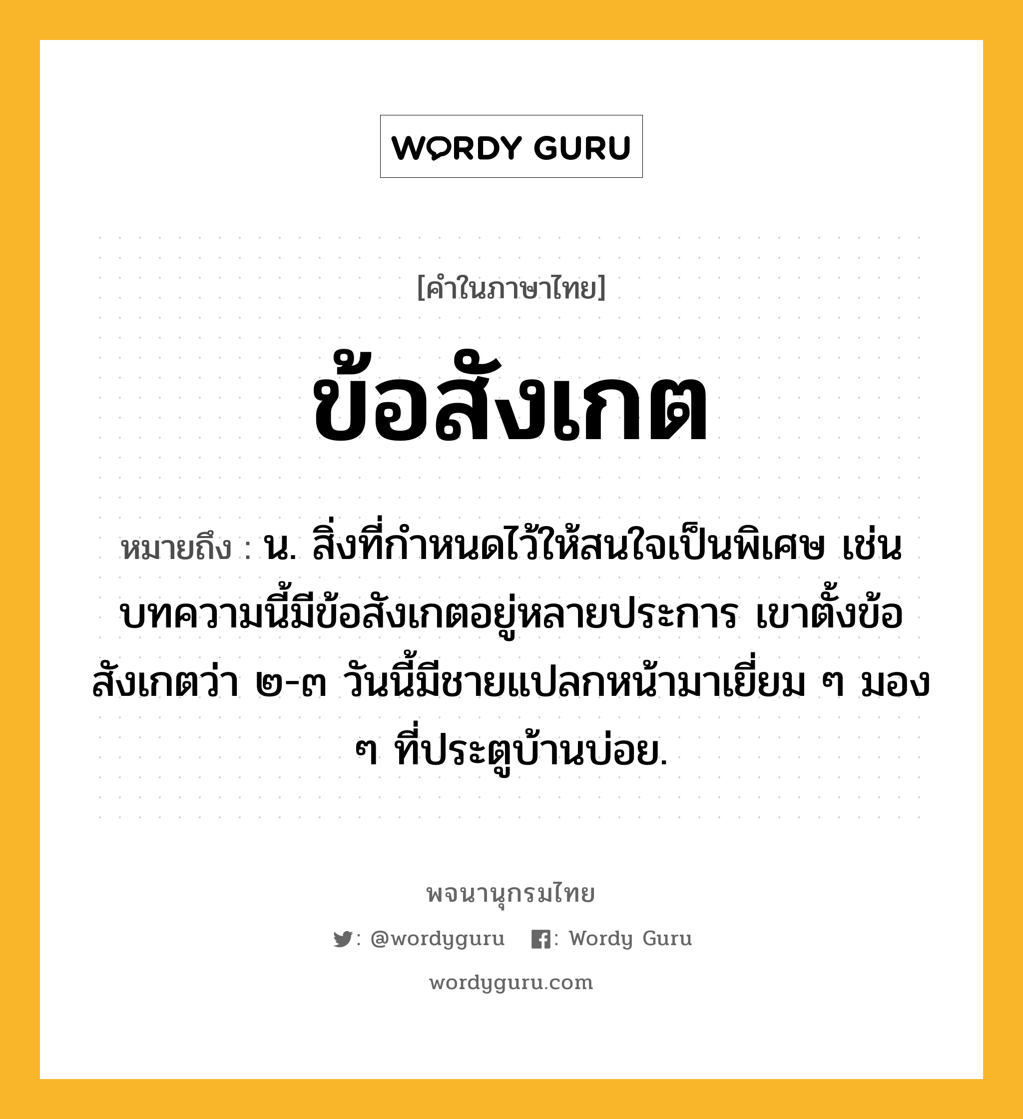 ข้อสังเกต ความหมาย หมายถึงอะไร?, คำในภาษาไทย ข้อสังเกต หมายถึง น. สิ่งที่กำหนดไว้ให้สนใจเป็นพิเศษ เช่น บทความนี้มีข้อสังเกตอยู่หลายประการ เขาตั้งข้อสังเกตว่า ๒-๓ วันนี้มีชายแปลกหน้ามาเยี่ยม ๆ มอง ๆ ที่ประตูบ้านบ่อย.