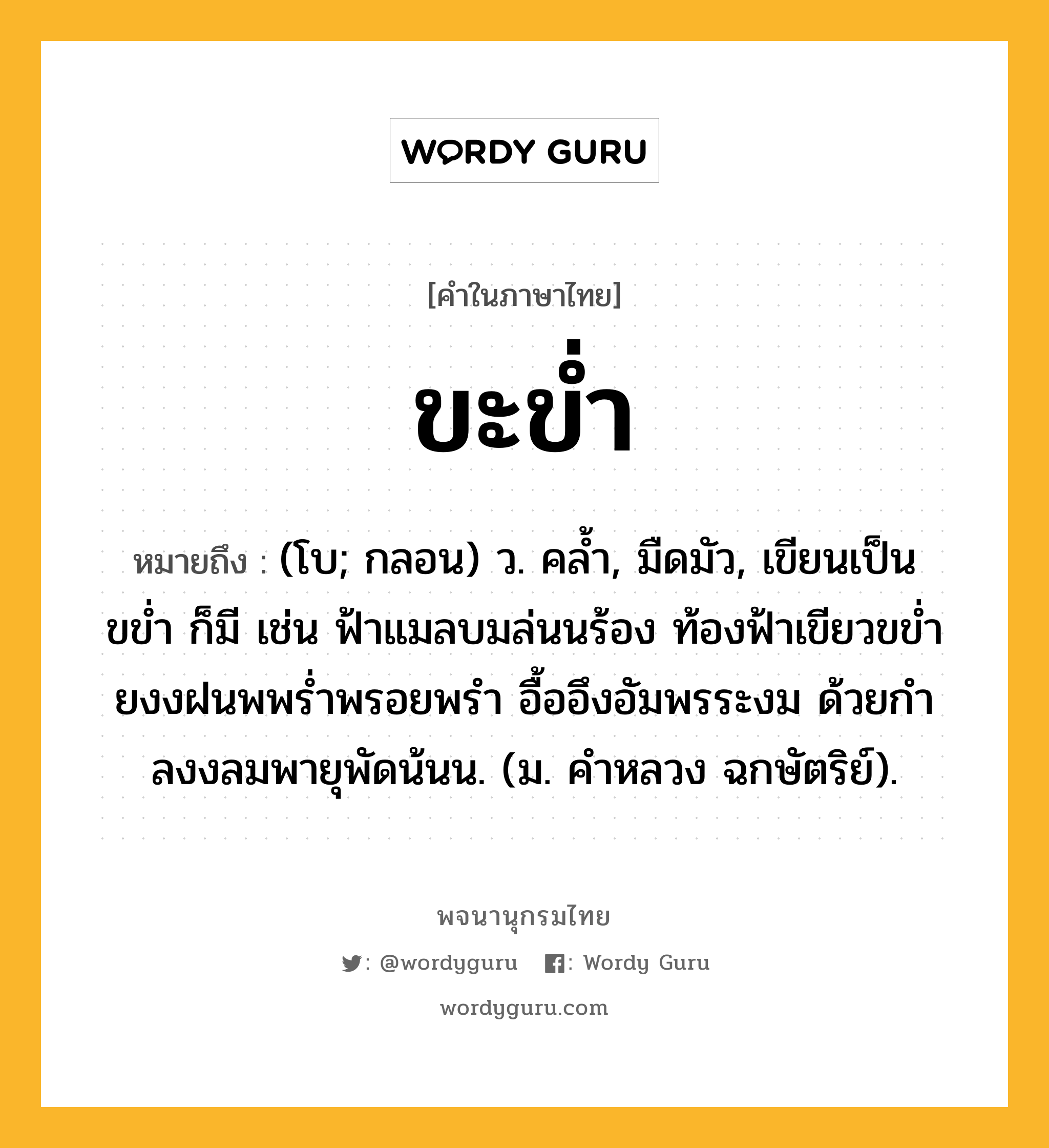 ขะข่ำ ความหมาย หมายถึงอะไร?, คำในภาษาไทย ขะข่ำ หมายถึง (โบ; กลอน) ว. คลํ้า, มืดมัว, เขียนเป็น ขข่ำ ก็มี เช่น ฟ้าแมลบมล่นนร้อง ท้องฟ้าเขียวขขํ่า ยงงฝนพพร่ำพรอยพรำ อื้ออึงอัมพรระงม ด้วยกำลงงลมพายุพัดน้นน. (ม. คําหลวง ฉกษัตริย์).