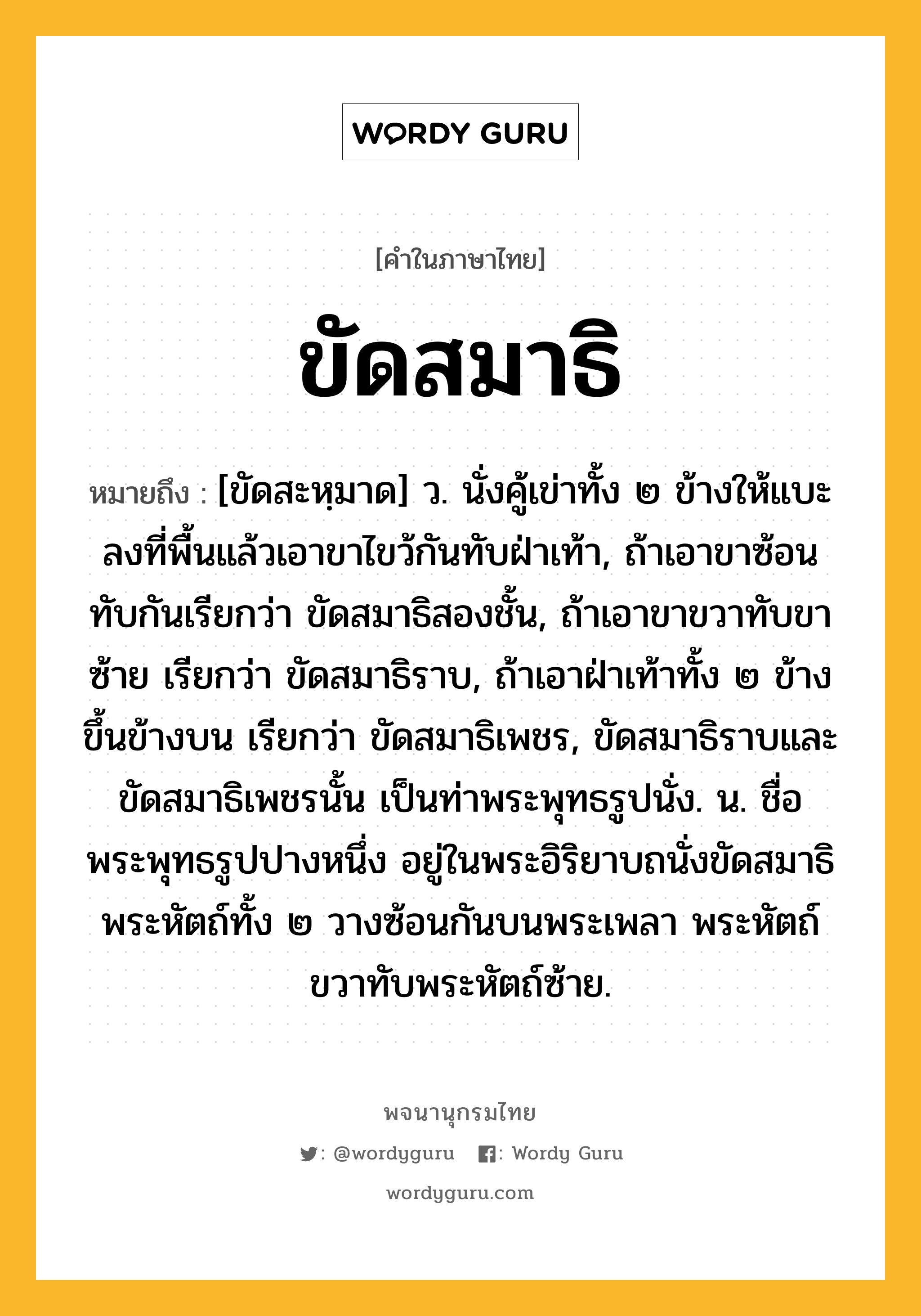 ขัดสมาธิ ความหมาย หมายถึงอะไร?, คำในภาษาไทย ขัดสมาธิ หมายถึง [ขัดสะหฺมาด] ว. นั่งคู้เข่าทั้ง ๒ ข้างให้แบะลงที่พื้นแล้วเอาขาไขว้กันทับฝ่าเท้า, ถ้าเอาขาซ้อนทับกันเรียกว่า ขัดสมาธิสองชั้น, ถ้าเอาขาขวาทับขาซ้าย เรียกว่า ขัดสมาธิราบ, ถ้าเอาฝ่าเท้าทั้ง ๒ ข้างขึ้นข้างบน เรียกว่า ขัดสมาธิเพชร, ขัดสมาธิราบและขัดสมาธิเพชรนั้น เป็นท่าพระพุทธรูปนั่ง. น. ชื่อพระพุทธรูปปางหนึ่ง อยู่ในพระอิริยาบถนั่งขัดสมาธิ พระหัตถ์ทั้ง ๒ วางซ้อนกันบนพระเพลา พระหัตถ์ขวาทับพระหัตถ์ซ้าย.